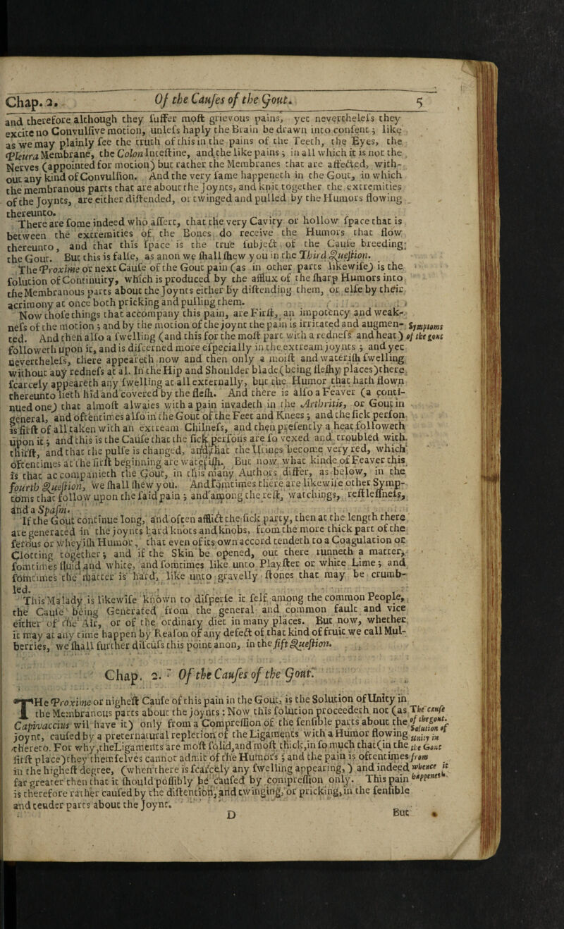 and thecefore although they i'uffer niQft grievous pains, ycc nevercheiel's chey excite no Convulfive motion, unlefs haply the Biain be drawn into confenc i lik^ as we may plainly fee the truth of this in the pains of the Teeth, the Eyes, the fpkiira Jlembrane, the Colon Inceftinc, and the like pains; in all which it is not the Nerves (appointed for motion) but rather the Membranes that are affc<!,t,ed> with¬ out any kind of Convulfion. And the very fame happeneth in the Gout, in which the membranous parts that are about the Joynts, and knit together the extremities ofthejoyncs, are either diitended, or twinged and pulled by the Humors flowing _ are forae indeed who afferc, that the very Cavity or hollow fpacethac is between the extremities of, the Bones do receive the Humors that floV thereunto, and that this fpace is the true fubjeft of the Caule breeding, the Gout. * But this is falle, as anon we fliall fhew y ou in the Third ^ejlion, TheT’roAri/weornexcCaufe of the Gout pain (as in ocher parts iikewifej is the folution of Continuity, which is produced by the afflux of the fliarp Humors into the Membranous parts about the Joynts either-by diftending them, or elfebychdr acrimony at once both pricking and pulling them. , . , , . Now thofe things that accompany this pain, areFirfl:, an impotHicy and weak-, nefs of the motion *, and by the motion of the joync the pain Is irritated and augmen- Sjjopioms ted. Andthetialfoa fwelling (and this for the mofl: part with a rednefs and heat) foliowethupon it, and is difeerned more efpecially in che.extre-am Joy nts; and ycc acverthelefs, there appeareth now and then only a moifl: and wacerilh fwelling without any rednefs at al. In the Hip and Shoulder blade (being flefhy placcs)chere fcarceiy appeareth any fwelling at ail externally, but che; Humor that hath flown thereunto lieth hid and covered by the flefli. And there is alfo a Feaver (a conti¬ nued onej that airaofl: alwaies with a pain invadeth in the Arthritis, or Gout in general, and oftentimes alfo in the Gout of the Feet and Knees j and the lick perfon is firft of all taken with an extream Chilnefs, and then p^efently a heat followeth upon it i and this is the Caufe thac the fiefeppfons are fo vexed and., troubled with, thifft, and thac the pulfe is changed, anu>tliac the Utinps become very red, which‘ oftentimes ac'the flrfl: beginning are wac^fi^.^ But now whac kinde of Feaver chis^ is thac accompaniech che Gout, in erflsmany Authors diller, as Bejow, in che fourth Hueflion, we fliall fliew you. Andtomcimes there are likewife ocher ^rap- cbms c&c ^llow upon the faid pain j and'a^ong die reft, watchings, reftleirnel?. If the Gout Continue long, and often affliAchetfick party, then at the length there are generated in che Joyncs l;ard knots andkhobs, from che more chick part of the fetdus or wheyifh Humor, thac even of its own accord tendeth to a Coagulation oe Clotting together i and if che Skin be opened, out there runneth a matter,,^ - fomcimes fluid .and white, andfomtimes like unco Play fter or white Limej and fohicimes the'ihaccer is'hard, like unto gravelly ftones thac may be crumb- ThisMalady is likewife known to difperle ic feIf among the common People, the Caufe being Generated from the general and common fault and vice either of rh'e^ Air, or of the ordinary diet in many places. But now, whether ic may at any time happen by Reafon of any defeft of that kind of fruit we call Mul¬ berries, we fliall further difeufs this point anon, inchsfift^uejiion. Chap. 2.^ Of tleCaufesofthe (^ont\ THe T^roximeot nigheft Caufe of this pain in the Gout, is the Solution of Unity in ^ the Membranous parts about the joynts: Now this folution proceedeth not (as Tfce cw/i Capivaccius wil have ic) only from a Compreflion of the fenfible parts about the joync, caufed by a preternatural repletion of the Ligaments with a Hiimor flowing /thereto. For why ,theLigameilcs are moft folid,and moft thick,in fo much chac(in the fig flrft place)chey chemfelves cannot admit of the Humors •, and che pain is oftentimes/ro«» in che higheft degree, (when there is fcarceiy any fwelling appearing,) and indeed far greater then thac ic fliould poflibly b^Jaufed by ,compreffion only. This pain is therefore rather caufed by the diftentibn, arid ewingingfor pricking, in the fenfible and tender pares about che Joync. - ' D But » D