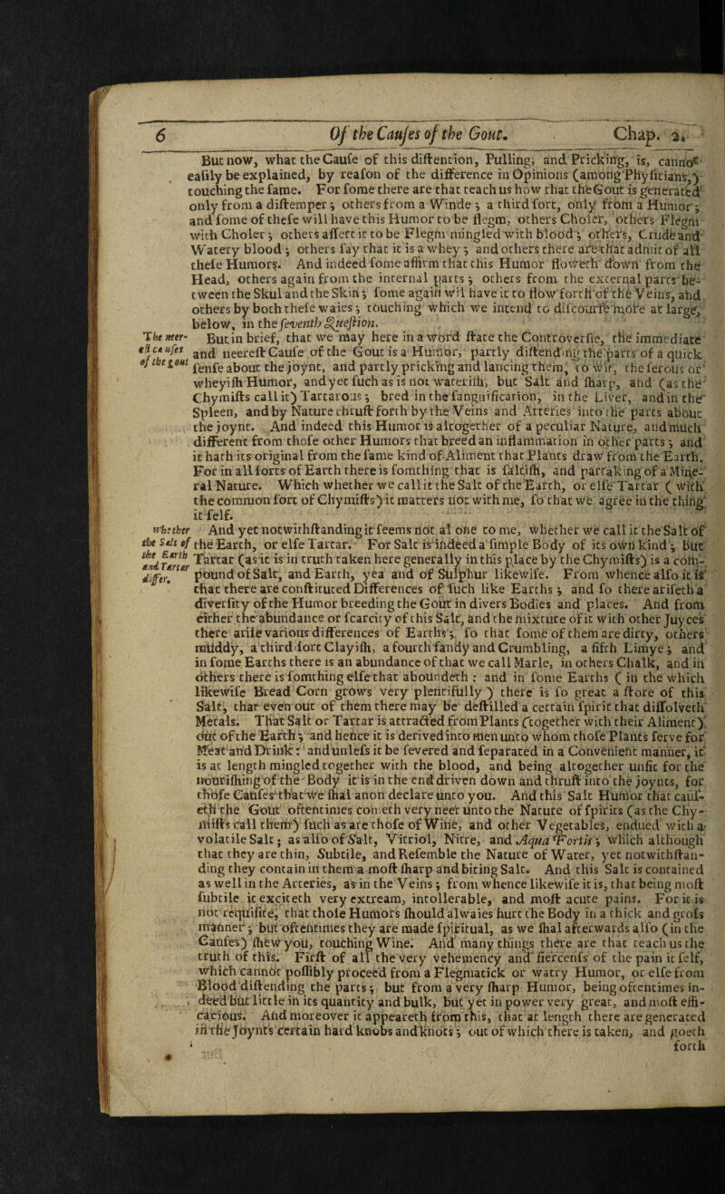 The )teer eltc* ufes But now, what the Caufe of this diftencion. Pulling, and Prickiitg, is, canna*^‘ eattly be explained, by reafon of the diiference in Opinions (among'Phyliciah^,) couching the fame. For forae there are chat teach us how that cheGout is generated' only from a difteraper ^ others from a Winde *, a third fort, only from a Humor; and fome of thefe will have this Humor to be flegra, others Cholcr, others Flegm with Choler *, others affert it to be P'legm mingled with blood; otifets, Crudband' Watery blood j others fay that it is a whey ^ and others there are that admit of all thele Humor?. And indeed fome affirm that this Humor flowefli dbwrl from the Head, others again from the internal parts j others from the external parts'be¬ tween the Skul and the Skin*, fome again wil have it to flow forth ofehb Veins, ahd- ochers by both thefe wares *, couching Which we intend to difcourfb'mofe at large, below, in the ‘ Butin brief, that we may here in a word ftate the Controverfie, die immediate f . ' and neereft Caule of the Gout is a Humor, partly diffendm'g the:parts of a quick fenfeabout the joynt, and partly pricking^ndlancing them, to Wit, cheferoUsor' wheyifh Humor, andyet fuch as is not wateriih, but Salt and lharp, and (as the* Chymifts call it) Tartaro’js i bred in the fanguification, in the Liver, and in the' Spleen, and by Nature thrufl: forth by the Veins and Arteries into the parts about thejoynt. And indeed this Humor i? altogether of a peculiar Nature, andmuch different from thofe ocher Humors chat breed an inflammation in ocher parts ^ and it hath its original from the fame kind of-Aliment that Plants draw from the Earth. For in all lores of Earth there is fomching that is falfiffi, and partaking of a Mii\e- ral Nature. W'hich whether we call it the Salt of theEarch, or ellVXarcar ( with the common fort of Chymifts') it matters riot with me, fo chat we agree in the thing; icfelf. ' trhnker And yet nocwirhftandhigirfeems not al ohe to me, whether we call it the Salt of ifje the Earth, or elfeXarcar. For Salt ^indeed a Ample Body of icsownkindy buc Tartar (as ic is in truth taken here generally in this place by the Chymifts) is a cottf-, pound of Salt, and Earth, yea and of Sulphur likewife. From whence alfo it ii chat there are confticuced Differences of fuch like Earths j and fo cherearifecha diverlity of the Humor breeding the Gout in divers Bodies and places. And from either the abundance or fcarcicy of this Salt, and the mixture of it with other juyees there arile various differences of Earths ;, fo chat fome of them are dirty, others raiiddy, a third lore Clayifh, a fourchfandy and Crumbling, afifchLimye ; and' in fome Earths there is an abundance of chat we call Marie, in others Chalk, and in ckhers there is fomching elfe chat aboUndeth : and in fome Earths ( in the which likewife Bread Corn grows very plentifully ) there is fo great a ftore of this Salt, chat even out of them there may be deftilled a certain fpiric chat dilTolveth' Metals. Tliat Salt or Tartar is atcrafted fromPlancs Ccogether with their Aliment)* dhe of the Earth ■; and hefice it is derivedinto men unco whom thofe Plants ferve for Mfeat atfdDriiik: and unlefs it be fevered and feparaced in a Gonvenieric manner, if is at length mingled together with the blood, and being altogether unfit for the Mourifhingof the' Body iris in the end driven down and chruft into the joynts, for rfibfe Caufes^that We lhal anon declare unto you. And this Salt Humor chat caiif- cth the Gout oftentimes coivieth very nerr unco the Nacute of fpirics (asthe Chy- iliifts call them) fuch as are thofe of Wirit, and other Vegetables, endued with a' volatile Sale • as alfo of Salt, Vitriol, Nitre, Aquafortis ^ which akhougH that they are chin, Subtile, andRefemble the Nature ofWarer, yet notwichftan- ding they contain in them a moft fharp and biting Salt. And this Salt is contained as well in the Arteries, as in the Veins; from whence likewife it is, that being moft fubcile icexciceth very excream, intollerable, and moft acute pains. For it is not requifice, chat thole Humors fhould alwaies hurt the Body in a thick and grofs mariner; but'ofceritirties they are made fpiritual, as we lhal afterwards alfo (in the Caofes) IheWyou, touching Wine. And many things there are chat teach us the truth of this. Firft of all the very vehemency ancT fie'rcenfs of the pain it fclf, which cannot poffibly proceed from a Fiegniacick or watry Humor, or elfe from Blood diftending the parts; buc from a very lharp Humor, being oftentimes in- . dFed but little in its quantity and bulk, biic yet in power very great, and moft effi* rairious. And riioreover it appearech from this, that at length there are generated ih tfie joynts certain hard knobs and knots; out of which there is taken, and goeth ‘ forth