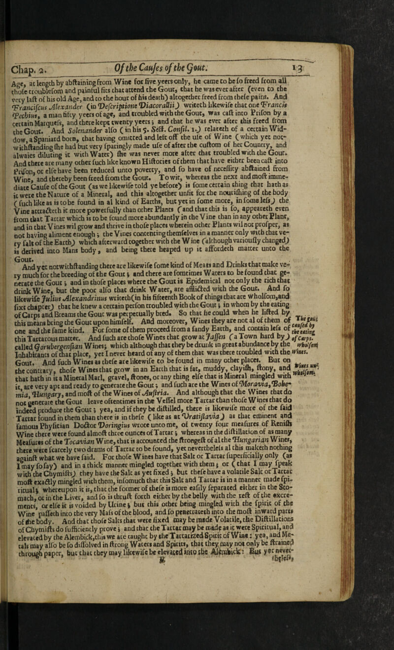 I: Ace, ac length by abftaining from Wine for five yeers only, he came Co be fo freed from all thole ttoublefom and painful fits that attend the Gout, that he was ever after (even Co the very laft of his old Age, and to the hour of his death) altogether freed from thefe pains. And Trancifcus Alexander C*o Defcriptione ViacorattiiJ wriieth likewife that one Franck fpechim, a man fifty yeers of age, and troubled with the Gout, was caft into Prifon by a certain Marquefs, and there kept twenty yeers *, and that he was ever after this freed from the Gout. And Soknander alfo (in his 5. Seff. ConfiU relateth of a certain Wid- dow a Spaniard bocB, that having omitted and left off the ule of Wine (which yet noc- wichftaiKiing ftie had but very fpatingly made ufe of after the cuftom of her Country, and alwaies diluting it with Water) fhe was never more after that troubled with the Gout. And chete ate many other fuch like known Hiftorics of them that have either been caft into Prvfon* or elfe have been reduced unto poverty, and fo have of necefficy abftained from Wine, and thereby been freed from the Gout. To wit, wheteai the next and moft imme¬ diate Caufe of the Gout (as we likewife told ye before) is fome certain thing that hath as it were the Nature of a Mineral, and this altogether unfit for the nourifhing of the body Vine atttafteth it more powerfully than other Plants fand that this is fo, appeareth even from that Tartar which is to be found more abundantly in the Vine than in any other Plant, and in that Vines wil grow and thrive in thofe places wherein ocher Plants wil not profper, as not having aliment enough •, the Vines contenting tbemfelves in a manner only with that ve¬ ry fait of the Earth) which afterward together with the W ine (although varioufly changed) is derived into Mans body , and being there heaped up it affotdcch matter unco the And yet notwithftanding there are likewife fome kind of Meats and Drinks that make ve» ty much for the breeding of the Gout % and there are foracimes Wacers to be found that ge¬ nerate the Gout i and in thofe places where the Gout is Epidemical not only the rich chat drink Wine, but the poor alfo that drink Water, are afflidied with the Gout. And fo WktmicjuliinJilexandrinm writeth(in his fifteenth Book of things that are wholfom,and (ixt chapter) that he knew a certain perfon troubled \yith the Gout; in whom by the eating of Carps and Breams the Gout was perpetually bred. So that he could when he lifted b/ .- this means bring the Gout upon himfelf. And moreover. Wines they are not al of them of one and the fame kind. For fome of them proceed from a fandy Earth, contain left of this Tartarous matter. And fuch are thofe Wines that grow at Jaffen (a Town hard by) cttfps. called Gorubergenffan Wines; which although that they be drunk in great abundance by the ff'bo//o7fi inhabitants of chat place, yet I never heard of any of them that was there troubled with the ff'ints. Gout. And fuch Wines as thefe are likewife to be found in many ocher places. But on the contrary, thofe Wines chat grow in an Earth that is fat, muddy, clayiifi, ftony, and that hath in it a Mineral Marl, gravel, ftones, or any thing elfe that is Mineral mingled with ^ ' it ate very apt and ready to generate the Gout; and fuch are the Wines of ^ora'viat'Boh* mia ^Hungary, and moft of the Wines of And although that the Wines that do not generate the Gout leave oftentimes in the Veffel more Tarcar chan thofe Wines that do indeed produce the Gout; yea, and if they be diftilled, there is likewife more of the faid Tartar found in them than there is in thefe (likeas ac^UrdtijZ^w) as that eminent and famous Phyfitian Doftor Voringius wrote unto me, of twenty fopr meafures of Renifli Wine there were found almoft three ounces of Tartar; whereas in the diftillacion of as many Meafures of the Tocavian Wine, that is accounted the ftrongeft of al the ^mgartan Wines, there were fcarcely two drams of Tartar to be found, yet neverthelefs al this maketh nothing againft what we have faid. For thofe Wines have that Salt or Tartar fupetficially only (as I may fo fay) and in a thick manner mingled together with them j or (that I may fpeak with the Chymifts) they have the Salt as yet fixed; but thefehavea volatile Stic or Tartar moft exaftly mingled with them, infomuch that this Sale and Tartar is in a manner made fpi-, ritual i whereupon it is, that the former of thefe is more eafily feparated either in the Sto¬ mach, or in the Liver, andfoiiihruft forth either by the belly with the reft of the excre¬ ments, or elfe it is voided by Urine j but this other being mingled with the fpirit of the Wine’paffeth into the very Mats of Che blood, and fo peaecrateth into the moft inward parts of ibe body. And chat thofe Saks that were fixed may be made Volatile, tfae Diftillations of Chymifts do fufficiencly prove; and that the Tartar may be made as it were Spiritual, and elevated by the Alembickjthis we ate caught by the Tarcaefeed Spirit of Wine: yea, Me¬ tals may alfo be fo diffolved in ftrong Waters and Spfru*. that they may not only be ftramcdl through paper, but that they may likewife be elevated into ifec 2 Bus