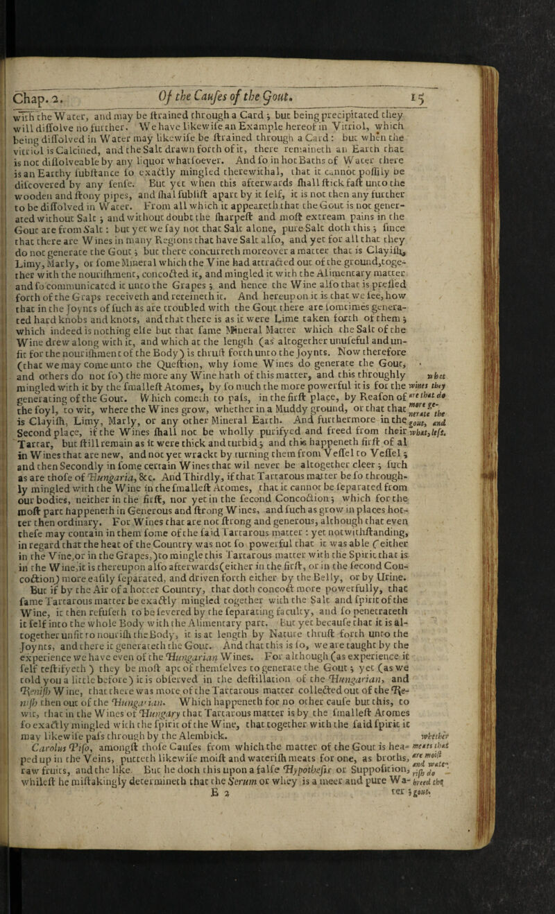 wiTh cheWacerrand may be Itrained through a Card *, but being precipitated they will diffolve no further. We have likewife an Example hereof in Vitriol, which being diffolved in Water may likewife be ftrained through a Card : but when the vitriol is Calcined, and the Salt drawn forth of it, there remaineth an Earth chat is not diflolveable by any liquor whatfoever. And fo in hot Baths of Water there isanEarthy fubftance fo exactly mingled therewithal, that it Caiinot pofTiiy oe difeovered by any fenfe. But yet when this afterwards fhallftickfaft unto the wooden and ftony pipes, and flxal fubiift apart by it felf, it is not then any further to be diffolved in Water. From all which it appeareth that the Gout is not gener¬ ated without Salt •, and without doubt the fharpeff: and moft extream pains in the Gout are from Salt; but yet we fay not that Salt alone, pure Salt doth this j fince that there are Wines in many Regions that have Salt alfo, and yet for all that they do not generate the Gout; but there concurreth moreover a matter that is Clayifh^ Limy, Marly, or fome Mineral which the Vine had attracted out of the ground,toge¬ ther with the nourifhment, concodfed it, and mingled it with the Alimentary matter and fo communicated it unto the Grapes v and hence the Wine alfo that is prelied forth of the Graps receiveth andreceinethit. And hereupon it is chat we fee, how that in the Joynts of fuch as are troubled with the Gout there are foracimes genera¬ ted hard knobs and knots, and that there is as it were Lime taken forth of them j which indeed is nothing elle but that fame ^Kneral Matter which the Salt of the Wine drew along with it, and which at the length (as altogether unufeful and un¬ fit for the nourifhment of the Body) is chrud forth unco the Joynts. Now therefore (chat we may come unco the Queftion, why fome Wines do generate the Gout^ and others do not fo) the more any Wine hath of this matter, and this throughly nhu mingled with it by the fraalleff: Atomes, by fo much the more powerful it is for the wines tbty generating of the Gout. W hich coraeth to pafs, in the firft place, by Reafon of^^rethudo the foyl, to wit, where the Wines grow, whether in a Muddy ground, or that that is Clayifh, Limy, Marly, or any other Mineral Earth. And furthermore inthe^^^^^ Second place, if the Wines fliall not be wholly purifyed and freed from their rvbdtjUfi. ' Tartar, but (till remain as it were thick and turbid j and thie happeneth firft of al in Wines that are new, and not yet wrackt by turning them from Veffel to Veffel 5 and then Secondly in fome certain Wines chat wil never be altogether deer ; fuch as are thofe of Hungaria, &c. And Thirdly, if chat Tartarous matter be fo through¬ ly mingled with the Wine in the fmalleft Atomes, that it cannot be feparated from our bodies, neither in the fitft, nor yet in the fecond Concoilionj which for the moft part happeneth in Generous and ftrong Wines, and fuch as grow in places hot¬ ter then ordinary. For Wines that are not ftrong and generous, although chat even thefe may contain in them fome of the faid Tartarous matter : yet notwithftanding, in regard that the heat of the Country was not fo powerful that it was able Ceither in the Vine,or in the Grapes,)to mingle this Tartarous matter with the Spirit that is in the Winejit is thereupon alfo afterwards(eicher in the firft, or in the fecond Cou- coftionj more eafily feparated, and driven forth either by the Belly, or by Urine. But if by the Air of a hotter Country, that doth concoft more powerfully, thac fame Tartarous matter be exactly mingled together with the Salt and fpiritof the Wine, it then refuferh to be fevered by the feparacing faculty, and fo penecrateth it felf into the whole Body with the Alimentary part. But yet becaufe chat it is al¬ together unfit ro nourilli the Body, it is at length by Nature chruft forth unto the Joynts, and there it generacech the Gout. And that this is lo, we are taught by the experience we have even of the Hungarian Wines. For although (as experience it felf teftifycch ) they be moft ape of chemfelves to generate the Gout 5 yet (as we told you a little before) it is obferved in the deftillacion of the Hungarian) and Hmifly'WmCi chatthere was more of cheTarcarous matter coile;d:edouc of the ^e- ntjh then out of the Hunganan* Which happeneth for no other caufe but this, to wit, that in the Wines of Hungary chat Tartarous matter is by the fmalleft Atomes lo exadly mingled with the fpirir of the Wine, that together with the faid fpirit ic may likewife pafs through by the Alembick. ivhttbef Carolus Hifo^ amongft thofe Caufes from which the matter of the Gout is hea-* me/ustbut pedup in the Veins, putteth likewife moift and waterifh meats for one, as broths, raw fruits, and the like. But he doth this upon afalfe Hypotbefis or Suppofition, ‘ whileft he miftakingiy determinech chat the Serum or whey is a meer and pure Wa- (,yted th^ E ^ ter