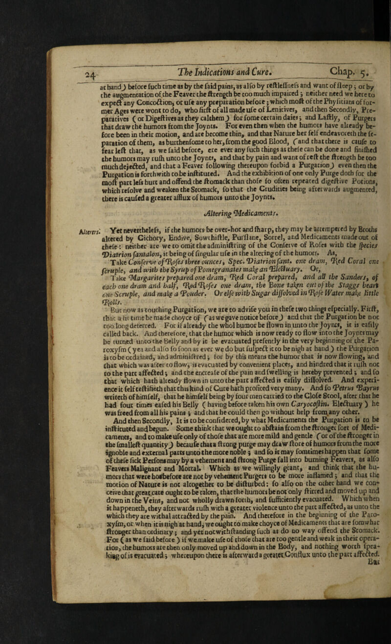 \ ac bandj before fuch rime as by the faid pains, as alfo by reftleflbefs and wane of fleep; or by the augmentation of the Fcaver the ftcengch be coo much impaired y neither need we here to exped any Conco^iionj oc ufe any preparation before; which moft of the Phy fitians of for¬ mer Ages were worn to do, who firft of all made ufe of Lenitives, and then Secondly, Pre¬ paratives (orDigeftiveiaschey calthemj for fome certain daies; andLaftly, ofPurgers chat draw the humors from the Joy ms* For even then when the humoci have already be¬ paration of them, as burchenfome to her, from the good Blood, f and that there is caufe to fear left that, as we faid before, ere ever any fuch things as theie can be done and finifhed the humors may tufti unco the Joynt#, and that by pain and want of reft the ftrength be coo muchdeiefted, and that a Feaver following thereupon forbid a Purgation J even then the Purgation is forthwith to be inftituted. And the exhibition of one only Purge doth for the molt pact lefs hurt and offend the ftomack than thofe fo often repeated digeftivc Potions, which rcfolve and weaken the Stomack, fo that the Crudities being afterwards augmented, there is caufed a greater afflux of humors unco the Joyncs* Altering ^leikamenti* Alttrtrsl Yet nevettbelefs, if the humors be over-hoc and fharp, they may be attempered by Broths altered by Cichory, Endive, Sowthiftle, Pufflane, Sorrel, and Medicaments made out of thelc: neither are we to omit the adminiftring of the Confeive of Rofet with the jjecie/ *Diatrionfantalony it being of fihgular ufe in the altering of the humotf. As, T^ktConferveof^ofestbreeoHncefy Spec»Viatrionfant* one dram, <I[ed Coral one fcrupley and with the Syrup ofVomegranates mahg an ^leUuary^ Or, Take ^argaritei prepared one dram, ^ed Coral prepared, and all the Sander/, of each one dram and half, ^ed^ofe/ one dram, the Bone tahfn out of the Staggs heart one Scruple, and mabg a Louder* Or elfe with Sugar diffohed in ^ofe Water ma\e little fpyolls. But now as touching Purgation, we are to advife you in thefe two things efpecially, Firft, that a fit time be made choyce of fas we gave notice before J and that the Purgation be noc coo long deterred. For if already the whol humor be flown in unto the Joy nti, it is cafily called back. And therefore, that the humor which is now ready to flow into the Joynts may be turned unco the Belly and by it be evacuated prefemly in the very beginning of the Pa- roxyfm ( yea and alfo fo foon as ever we do but fulpeft ic to be nigh at hand ) the Purgation is to he ordained, and adminiflred *, for by this means the humor chat is now flowing, and Chat which was after to flow, is evacuated by convenient places, and hindted that ic lulh noc to the pact affefted j and the encreafe of the pain and fwelling is hereby prevented ; and fo that which hath already flown in unto the part affefted is cafily diffolved. And experi¬ ence ic felf teftificth that this kind of Cure hath profited very many. And fo fPetria ^ayrus wriceth of bimfelf, that he himfclf being by four men carried to the Clofe Stool, after that he had four times eafed his Belly ( having before taken his own Caryocofiin, Elcdluary ) he was freed from all his pains i and that be could then go without help froiu,any other. And then Secondly, It is to be confidered, by what Medicaments the Purgation is to 1^ inftituted and begun. Some think chat we ou^t to abftain from the ftrongec fore of Medi¬ caments, and to make ufe only of thofc that are more mild and gentle forofiheftrongerin the {inalleft quantity J becaufethataffrong purge may draw (lore of humors from the more ignoble and external parts unto the more noble ; and fo it may fomiimes happen that fome of thefe flekPerfoni may by a vehement and ftrong Purge fall into burning Feavers, as alfo Feavers Malignant and Mortal* Which as we willingly grant, and think chat the hu¬ mors that were boibeforc ace not by vehemenePurgers CO be more inflamed^ and that the motion of Nature is noc alcogcchcc to be diftut&d: fo alfo on the ocher hand we con* ceive that great^cate ought to be taken, that the humors be not only ftirred and moved up and down in the Veins, and noc wholly drawn forth, and fufficiently evacuated. Which when it happenccb,chey afterwards rufli with a greater violence unco the pact affe£led, as unto the wbicbcheyare withal accrai^ed by the pain. And therefore in the beginning of the Paco- xyrm,or when ic is nigh ac hand, we ought to makechoyce of Medicaments that are forawhat ftroDger chan ordinary; and yet notwichftanding fuch as do no way offend the Stomack* For ( as we faid before ) if wemake ufe of thofe that are coo gentle and weak in their opera¬ tion, the humors ace then only moved up ahd down in the Body, and nothing worth fpea- kigg of is evacuated 5 whereupon there is afterward a greater Conflux unto the part affeacd.