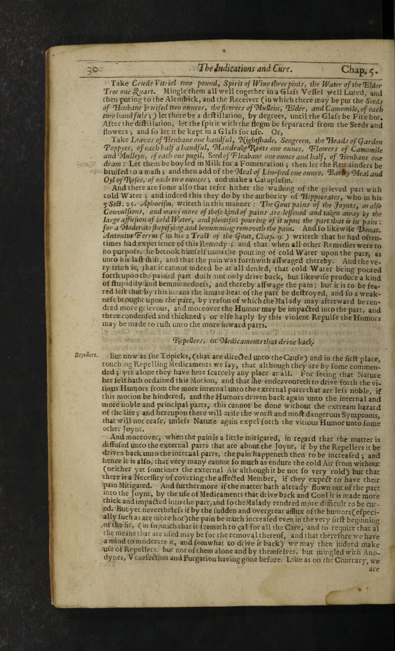 rn « RepeUfYS. The indications and Cure, Chap. 5. Take CrudiVitfiol two pound. Spirit of Wine three pints, the Water of the ^Ider Tree onei^uart. Mingle them all well together in a Glafs Veffcl well Luted, and then puting to the Alembick, and the Receiver (in which there may be put the Seeds of Tienbane bmifedtwo oitnces, the flowers of Mullein, ‘Blder, and Camomile, of each two handfuls •,) let there be a deftillation, by degrees, until the Glafs be Fire hot. After the diftillation, let thefpiritwiththeflcgm be feparated from the Seeds and howers i and fo let it be kept in a Glafs for ufe. Or, Take Lea^ves ofldeytbane one handful, ‘Plightfljade, Sengreen, the Heads ofQarden' ^oppyes, of each half a handful, ^andrat{e%pots one ounce, blowers of Camomile and^Mulleyn, cf each one pugil, Seedof^leabane one ounce and half, of Henbane one dram : Let them be boy led in Milk for a Fomentation j then let the Remainders be bruifed to a mafh i andthenaddof the^e<iZt)/L772-/eedowee7/wce, Harky Zealand Oyl ofn\ofes, of each two ounces j and make a Cataplafm. And there are fome alfo that refer hither the v/alhing of the grieved part with cold Water ; and indeed this they do by the authority of Hippocrates, who in his SSeB,25- Aphoripm^ writeth in this manner ; The Qout pains of the Joynts, at alfo Con'vulftons, and many more ofthefchjndofpainsare leffened andtal^n away by the large ajfufton of coldWater, and plentiful pouring of it upon the part that is in pain : for a QVJoderate fiupifying and benumming remo<veth the pain. And fo likewife Honat, Antoniuf Herrm (in his 2 TraU of the Qout, Chap- 9. J) writeth chat he had often¬ times had experience of this Remedy ; and that when all other Remedies were to no purpofe, he betook himfelf unto the pouring of coldWater upon the parp, as unto his laft ftiift, and that the pain was forthwith affwaged thereby. AndtheVe- ry truth is; that it cannot indeed be at all denied, that cold Water being poured forth upon the pained part doth not only drive back, but likewife produce a kind of ftupidicy and benummednefs, and thereby affwage the pain : but it is to be fea¬ red left that by this means rh? innate heat of the part be deftroyed, and fo a weak- nefs brought upon the part, by reafon of whichche Malady may afterward beren- dred more grievous, and moreover the Humor may be irapadted into the part, and therecondenfed and thickned j or elfe haply by this violent Repulfe the Humors may be made to rufh unco the more inward parts, . a T{epeUet's, or ^ledicaments that drive hac\- But now as for Topicks, (that are dire(^eJ unco theCaufe) and in the firft place touch ng Repelling Medicaments we fay, chat although they are by fome comment ded *, yet alone they have here fcarcely any place at all. For feeing that Nature her felt hath ordained this Motion, and that die endeavoureth to drive forth the vi- tious Humors from the more interna l unto the external parts that are lefs noble^ if this motion be hindered, and the Humors driven back again unco the internal and more noble and principal parts, this cannot be done without the extream hazard of the life *, and hereupon there will arile the worft and moft dangerous Symptoms, chat will not ceafe, unlefs Nature again expel forth the vicious Humor unco fome ocher Joync, And moreover, when the pain is a little mitigated, in regard that the matter is diffufed unco the external parts that are about the Joy nt, if by cheRepellers icbe driven back unco the inceroal parts, thepain happenech then to be increafed^ and hence it is alfo, that very many cannot fo much as endure the cold Air from without (neither yet foratimes the external Air although it be not fo very cold) but that there is a Necefficy of covering the affeaed Member, if they expeft to have theic pain Mitigated. And furthermore if the matter hath already flown out of the part into the Joync, by the ufe of Medicaments that drive back and Cool it is made more thick and impafted into the part,and lo cheMalady rendred more difficult to be cur- ed. But yet neverthelefs if by the fudden and overgreac afflux of the humors(efpeci- w rnpre hoc)che pain be much increafed even in the very firft beginning of the he, (in fo much that it leemeth to cal for all the Care, and to require chat al the means chat are ufed may be for the removal thereof, and chat therefore we have a mind CO moderate it, andfomwhac to drive it back) we may then indeed make ufe of Repellers, but not of them alone and by chemfelves, but mingled with Ano¬ dynes, Venefe^ion and Purgation having gone before. Like as 011 the Contrary, we are