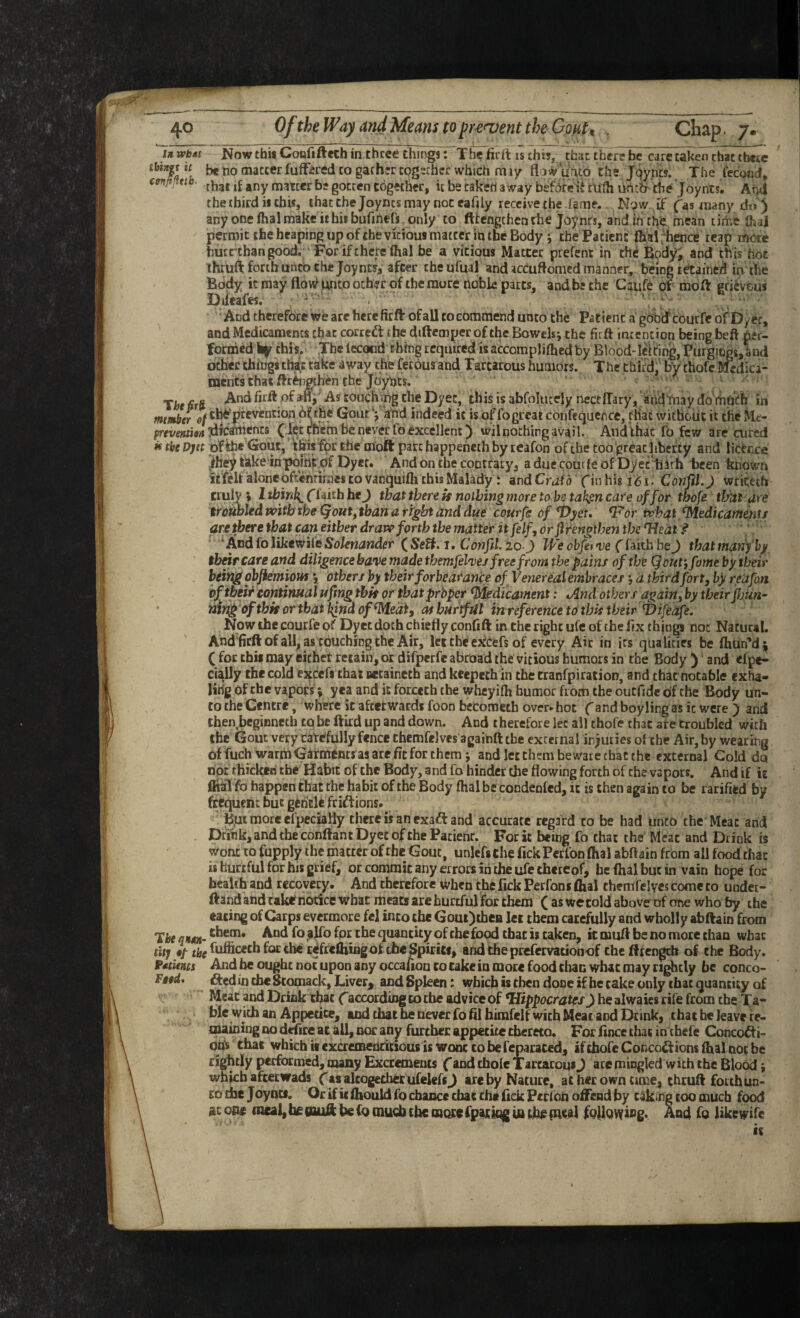 mat II a»jy gvi.v«.u uvgwuvij uc Lar\ciJ away UCiUlC U lUin UJUtr tnc J OyntS* /\T]a the third ii chi«, that che Joyncs may noc eafily receive the lame. Ngw it’ (as many do ) any one flial make it his bufihefs only to fttengchen the joynts, and Ih the mean time fliai permit the heaping up of the vicious matter in the Body *, the Patient dial fhence reap more huertban good. For if there lhal be a vitious Matter prefent in the Bpdyi and th is hoc thruft forth unco the Joy nw, after che ufual and accudomed manner, being retained in the Body it may unco ocher of the more noble parts, and be che Caufe of moft grievous Diieafes. ■ ■ . ' And therefore we arc here fir ft of all to commend unto the Patient a go^dfcourfeofDyer, and Medicaments that cotred: the diftemper of the Bowels j the firft intention being beft per¬ formed this. The lecotid thing required is accomplifhed by Blood-lel^it^, Purgings, and other chingstte(c cake away the fetous and Tartarous humors. The third, by thofc Medica¬ ments that ftr^ngtbitn the Tbt firft of ani'As couchipg the Dyec, this is abfolutely ncceffary, andtnay do rhui^ifi in mtmbtr of tb^pfevention Che Gouf) and indeed it is of fogreat confeqaence, cHac without it the liHe- preventioA idfcafinents (iei: them be never fo excellent) wil nothing avail. And that fo few are ^red w tbe Djtt of ih* Gout, fpt Ehe moft part happeneth by tcafon of the too great liberty and lifcfence Jbey tiike'in pbihk df Dyer. And on the cqncfary, aduecoutleof Dyec'hith been known iffeU’''alone oftentimes to vanquifh this Malady: and CraU fin his ConffLj wtikeih truly ; I tbin^ f iaith bej that there is nothing more to be tak^n care of for tbofe thitt are ircttbled tvitb the <^out,tban a right and due courfe of ^yet, ^or what Medicaments are there that can either draw forth the matter it felf, or flrengtben thereat f ' ^Andfo like wife Sett, i, Conftl 20 J We ohfefve (imbhej thatmarifby thnr care and diligence have made themfel'ves free from the pains of the Qout‘, fame by their heivig objiemiouf 5, others by their forbeatance of Venereal embracesa third fort, by reufon hf their continual ufing this or thatprbper Medicament: iAnd others again, by their Jljun^ ' ning ofthk or that l^nd of^edi, as hurtful inreference to this their Vifeafe. Now the courfe of Dyet doth chiefly confift in the right ufe of che fix things not Natural. And'ficftofall, as touching the Air,''let the ekeefs of every Air in its qualities be fhun''d^ ( for this may eichet retain, or difperfe abroad the vicious humors in the Body ) and <fpe- cially the cold exccfi that uecaineth and keepech in the tranfpiration, and that notable exha- lirig of the vapors; yea and it forceth the wheyifh humor from the outfidc of the Body un¬ to che Centre, where it afterwards foon bccomcth overshot f and boyling as it were ) and then.beginneth to be ftitd up and down. And therefore let all thofe that are troubled with the Gout very cate'fully fence themfeJves againft the external injuries of the Air, by wearing offuch warmGtotnts asare ficforthcmj and let them beware that the external Cold da not thicken the Habit of the Body, and fo binder the flowing forth of che vapors. And if it fltkl fo happen that the habit of the Body fhal be condeofed, it is then again to be rarified by frequem but geheU ft iff ions. • Bpi more cfpcciafly there is an exaft and accurate regard to be had unco the Meat and Drink, and che conftant Dyec of the Pacienr. For it being fo chat the Meat and Drink is wont to fupply the matter of the Gout, unlefsche Tick Perfon fhal abftain from all food that is hurtful for his grief, or commit any errors in the ufe thereof, heflialbutin vain hope for heaUh and recovery. And therefore when the fick Perfoni dial themfelyes come to under- ftand and ralrf notice What meats are hurtful for them (as we told above of one who by the eating of Carps evermore fel into the GouOthcB lei them carefully and wholly abftain from Tbe qitsn- quantity of che food that is taken, it muft be no more chan wbac titj •/ tfe^fufficethforcbcr^frclhiiigol tbeSpiriif, and theprefervationof theftrengch of the Body. f^tients And be ought not upon any occauon to take in more food than what may rifely be conco- Ftod. fted in tbe Scomack, Liver^ and Spleen: which is then done if he cake only that quantity of Meat pd Drink efoe ('according to tbe advice of ^Hippocratesy healwaies rife from the Ta¬ ble with an Appetite, and that be never fofllhimfelf with Meat and Drink, that he leave re¬ maining no d^re at aU, nor any further appetite cbereco. For fince that in tbefe Concocti¬ ons that wbicbiicxcreiBeadtsous iswonccobefepacaced, iftbofeConcoitionsftialnocbc rightly performed, auny Excrements f and thole Tartarous J arc mingled with the Blood, which a feet wads (as altogether ufelefsj are by Nature, at her own time, thruft forth un¬ to the Joyncf. Or if it ihould fo chance chac the fick Pcrlbn offend by caking too much food sc one meal, he nuft he fo much the more (paring fo th# pieal foifowfog. And fo likewife