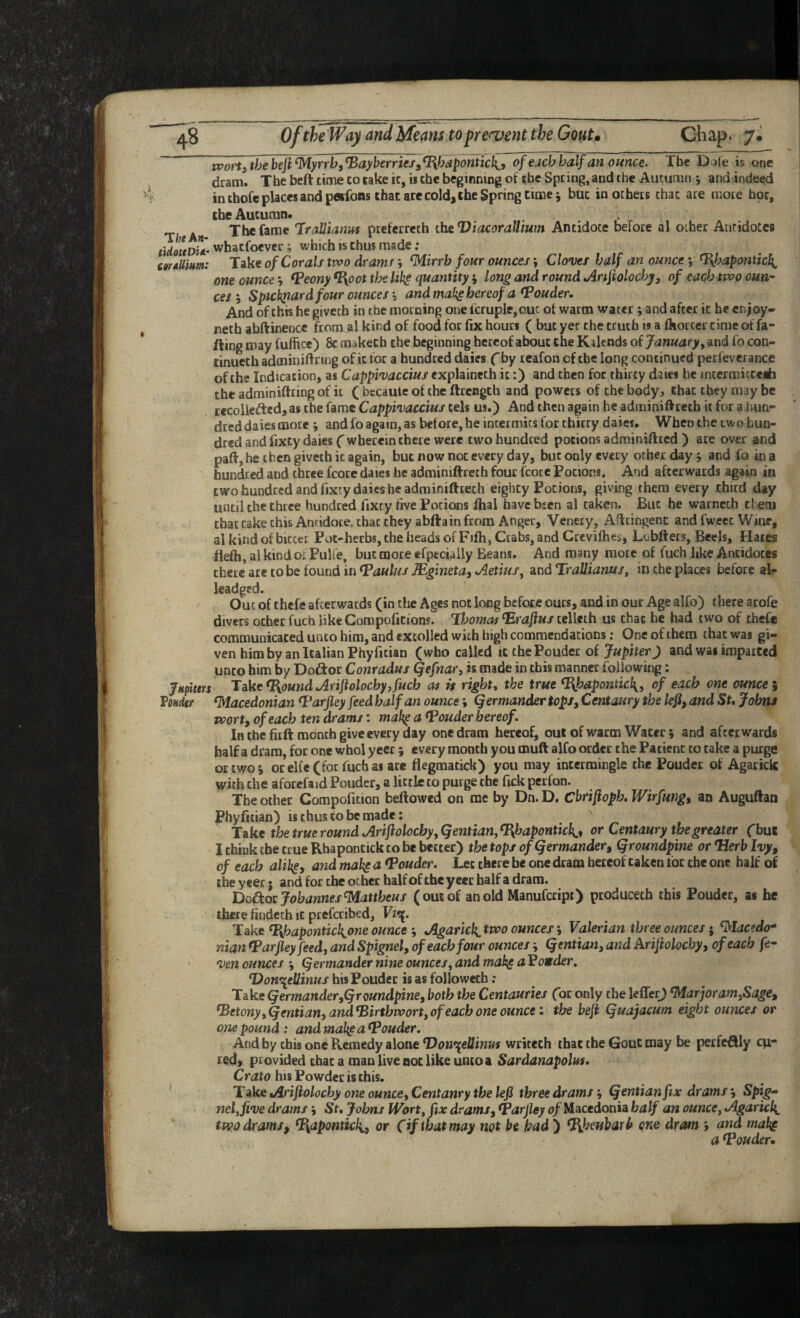 tvort)thebeji^yrrh,^ayberries^^hapontic}{^y of each half an ounce. The Dole is one j dram. The heft time to lake it, is the beginning of the Spring, and the Autumn y and indeed | in thofe places and pfltfons that are cold, the Spring time j but in others that are mote hoc, | the Autumn. . TfeeA« The fame JraUianm preferrcch thtViacoraUium Antidote before al other Antidotes iUoudU- whacfoever; which is thus made; ctrdUim: Take of Corals tvoo drams j ‘Mirrb four ounces; Cloves half an ounce *, ^apontich^ one ounce ^ Veony %oot the Ukg quantity i long and round Anftolochj, of each tvoo oun-- ces\ Spicbjtard four ounces', and ma(^ hereof a louder. And of this he givetb in the morning one icruple,ouc of warm water ; and after it he enjoy* neth abftinence from al kind of food for fix hours ( but yet the truth is a fhorcer time of fa- fting may fuftice) 8c makech the beginning hereof about Che Kilends of January y and fo con- cinueth adminiftring of it for a hundred daies f by reafon of the long continued perfeverance of the Indication, as Cappivaccius explaineth it:) and then for thirty daies he incermicceMi the adminiftting of it ( bccaule of the ftrength and powers of the body, that they may be recollected, as the fame Cappivaccius tels us.) And then again he adminiftreth it for a hun¬ dred daies more and fo again, as before, he intermits for thirty daies. When the two hun¬ dred and fixty daies (wherein there were two hundred potions adminiftred ) are over and part, he then givetb it again, but now not every day, but only every other day j and fo in a hundred and three fcore daies be adminiftreth four fcorc Potions. And afterwards again in two hundred and fixcy daies he adminiftreth eighty Potions, giving them every third day until the three hundred fixey five Potions fhal havebsen al taken. But he warncth them that cake this Anridoce. that they abftain from Anger, Venety, Afttingent and fweec Wine, al kind of bicccc Pot-herbs, the heads of Fifh, Crabs, and Crcvifties, Lcbfters, Beels, Hates flefti, al kind oi Pulfe, but more efpcciaily Beans. And many mote of fuch like Antidotes there ate to be found in ^aulus JEgineta, AetiuSy and TraUianuSy in the places before al- leadgsd. Out of thefc afterwards (in the Ages not long befote ours, and in our Age alfo) there arofe divers other fuch like Compofitions. Thomas ^raftus telleth us that he had two of thefc communicated unto him, and extolled with high commendations; One of them that was gi¬ ven him by an Italian Phyfitian (who called icthePouder of Jupiter) and wai imparted unto him by Doftor Conradus Qefnar, is made in this manner following: jHplurs TakeT{oundAriftolochy,fuch at is right, the true %haponticl{, of each one ounces VoHdtr Macedonian <Parfley feed half an ounce; Qermander tops. Centaury the lefi, and Su Johns pportf of each ten drams: mal^ a <Pouder hereof. In the fitft month give every day one dram hereof, oul of warm Water; and afterwards half a dram, for one whol yeer; every month you muft alfo order the Patient to take a purge or two ^ orel{e(for fuchas ate flegmatick) you may intermingle the Pouder of Agarick with the aforefaid Pouder, a little to purge the fick perfon. The other Compofition beftowed on me by Dn. D. Cbrifiopb, Wirfmg^ an Auguftan Phyfitian) is thus to be made: Take the true round AriflolochyyQentianyT{hapontich^, or Centaury the greater Cbu6 I think the true Rbapontick to be better) the tops of (Jermander, Qroundpine or *Herb Ivy, of each alil^e, and mahg a (Pouder. Lee there be one dram hereof taken tor the one half of the yeer 5 and for the other halfof the yeer half a dram. DoCtoc Johannes Mattbeus (ousof anold Manufeript) produceth this Pouder, as he there findech It ptefetibed, Take T{hapontick^one ounce'y Agarick.two ounces \ Valerian three ounces; Macedo¬ nian fparjleyfeed, and Spignel, of each four ouncesQentian, and Arijiolocby, of each fe- ven ounces 9 Qermander nine ouncesy and mah^ aPonder, T^on^ellinus bis Pouder is as followech ; Take Qermander,Qroundpine, both the Centauries for only the lefferj MarjoramySage, (BetonyyQentian, and^irthworty of each one ounce: the befi Quajacum eight ounces or one pound : and make a T^ouder. And by this one Remedy alone DonepeUinus writech ibac the GouC may be perfcftly cu¬ red, provided that a man live not like unco a Sardanapolus. his Powder is this. T^keAriftolochy oneounceyCentanrythelefi three drams', Qentianfix drams', Spig^ nelyfive drams', St. Johns IVorty fix drams, Varfley 0/Macedonia half an ounce, Agaricl{^ ttvo drams, %aponticl{,, or (if that may not be had ) %heubari> one dram and makg a louder.