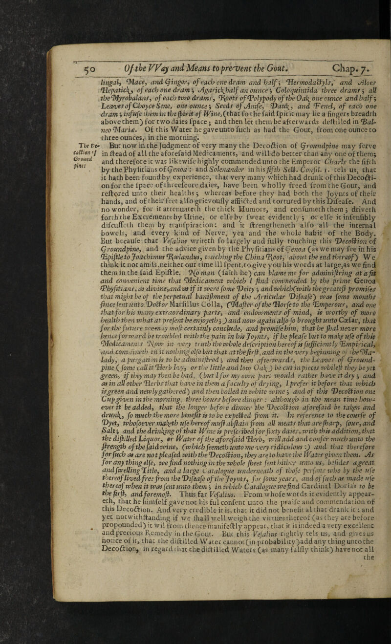 fy o Of the Way and Means to present the Gout, Chap, y, lingali ^ace, and (^irigdr, of each one dram and halfHermodaUyls,' and Aloes- ^epatich^i of each one dram‘s AgarickjMlf an ounce‘t Coloquintida three dramij all the ‘Myrobalans, of each two drams, ^oots of Polypody of the Oah^ one ounce and half; Leagues of Choyce Sene, one ounceSeeds ofAmfe, i)aul{, and ^enel, of each one dram 9 infufe them in thejpirit of fFjwe,(rhac fo the faid fpiric may lie a fingers breadth above them) for two daies fpace; and then let them be afterwards deftilled in ^al- neo'^lari^e. Of this Water he gave unco fuch as had the Gout, from one ounce to three ounces, in the morning. The De* But now in the Judgment of very many the Decoftion of Qroundpine may ferve co^tm ff in ilead of all the aforefaid Medicaments, and will do better chan any one of them; Ground therefore it was likewife highly commended unto the Emperor Charls the fifth ■ by thePhylicians of(je?2(}^r: ekoASolenander hi his fifth SeU* Confil. 1. cels us, that it hath been found by experience, chat very many which had drunk of this Decodfi- on for the Ipace of chreefcore daies, have been wholly freed from the Gout, and reftored unto their healths ^ whereas before they had both the Joynts of their hands, and of their feet alfo grievoufly afiiiifted and tortured by this Difeafe. And no wonder, for it atcenuateth the chick Humors, and confumech them ; drivech forth the Excrements by Urine, or elfeby fweat evidently; or elfe it infenfibly difcuffech them by tranfpiracion; and it ftrengtheneth alfo all the internal bowels, and every kind of Nerve, yea and the whole habit of the Body. ^ But becaufe chat Vefalim wrireth fo largely and fully touching this DecoUion of Qroundpine, and the advice given by the Phyficians of ^enoa (as we may fee in his ^pifile to Joacbimus ^oelandm, tmchhig the China QXoot, about the end thereof') W e think it not amits,neither our time ill fpenc,togive you his words at large,as we find them in the faid Epiftle. SSlp man (faith he) can blame me for adminiflring at a fit and convenient time that Medicament which L find commended by the prime Genoa (Phyfitians, Of divine,and m if it were fo me Deity ; andwhicb(with thegreatefh promifes that might be of the perpetual banijhment of the Articular Difeafe) was fome months fincefentunto Do^or Marlillus Colla, (Mafier of the Dorje to the ^mperour, and one that for his many extraordinary parts, and endowments of mind ^ is worthy of more health then what at prefent he enjoyeth; J and now again alfo fo brought unto Csefar, that forthe future voem iy mofi certainly conclude, and promife himj that he fijal never more ■ henceforward be troubled with the pain in his Joynts, if he pleafe but to mahg ufe of this ■ Medicaments '-J^ow m very trutbthewholedefcriptionhereof isfujjiciently Empirical, - ' and s:ontdineth in it nothing elfe but that at the firand in the very beginning n ihe Ma” lady, a purgation is to he adminifirod', and then afterwards, the Leaver of Qround- * pine f fome call it Derb Ivy, ortlje little and low Oa}{J be cut inpieces wbileji they he yet green, if they may then be had ^ ^but I for my own part would rather have it dry‘, and as in all other Derhsthat have in them a faculty of drying, i prefer it before that which is green and newly gathered) and then boiled in white wine; and of this DecoBion one Cupgiven in the morning three hours before dinner : although in the mean time how¬ ever it be added, that the longer before dinner the DecoZHon aforefaid be tahgn and drunli, fo much the more benefit is to be expeUed from it. In reference to the courfe of  Dyet, whofoever mah^th ufe hereof mufr abfiain from all meats that are fharp, four, and Salt; and the drinking of that Wine is prefcribedfor fixty dates, with this addition, that the dijiilled Liquor, ar Water of the aforefaid Herb, will add and confer much unto the jiren^h of the faid wine, (which feemetb unto me very ridiculomand that therefore for fuch as are notpleafed with the DecoZIion, they are to have the Water given them. As for any thing elfe, we find nothing in the whole Jheet font hither unto us, beftdes agreat andfweUing Title, and a large Catalogue underneath of thofc perfons who by the ufe thereof lived free from the Difeafe of the Joynts, for fome years, and of fuch as made ufe thereof when it was fent unto them’, in which Catalogiee we find C^cdmal Doria's to be thefirfl, andforemoji. Thus feisVefalius. From whofe words it evidently appear- ech, that he himfelf gave not his ful confenc unto the praife and conimendacion of this Decoftion. A.iid very credible it is, chat it did not benefit al chat di'ank it: and yet nocwithitanding if we fhall well weigh the virtues thereof (as they are before ^ propounded) ic wil from thence manifclf ly appear, that it is indeed a very excellent and precious Fvemedy in the Gout. Buc this Vefalius rightly tels us, and gives us notice of it, that the diftilled Water cannoc(in probability)add any thing unto the Decoftion, in regard that the diftilled Waters (as many falfly chink) have not all the