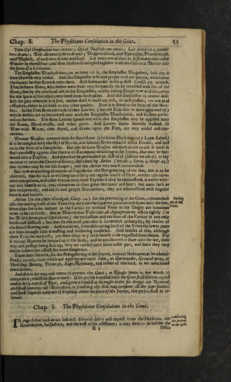 ^-^ • - — —* Chap. 8. 7he Thyfitians ConfoUtion in the Gouu TakcOyf Otnphacine two otinces , Oylof ^ajiicb one ounce; Salt (dried to a ponder two drdms y *Bol€ tArmenicl{tbree drams i dragons bloody and ^ypociflif, Vran^ricenjiy and ^Ma^cby of each two drams and half. Let enjery one oftbefe be firji beaten into a fine fPoteder by themfePves’.and then let them be mingled together with the Oyls in d ^lortar into the form of a Liniment. Tht'EmpUtkei^DiacbalciteofyOi: asfomecal ic, the Emplii^et: Diapalma, laid on, is bccc likewifc Tccy ufcftil. And this Emplaftcr is fit and proper in al the ’ioyncs, wbacloever chcbumoc be ihac tlowech unco them. And Solenander in his 4. SeU. Confil, 25. wricetb, Thaiheknewdivcrs, who before were wohe very frequently to be troubled with fits of the GouCy cbac by the continual ufe of this Emplafter, and by taking Purges now and then,were for the fpace of five whol yeers freed fcom thofe pains. And this Emplafter it neither defir lech the part whereon ic is laid) neither doth ic caufs any itch, or raile pufhes; norisicatal offenfive, either in its fmcl or any other quality. Now ic is fitted to the form of the Mem¬ ber. In the Feet fhoes are made of thin Leather ( hue the Fox skin is more approved of) which within are to be covered over with the Emplaft:er‘Dwci»a/cft», and fo they ate fit¬ ted to the feet. The feme Leather fptead over with this Emplafter may be applied (into the Knees, Hand-wtifts, and other parts. And Linnen Socks hkewife waflied in Wine with Water, then dryed, and drawn upon the Feet, ate very ufeful and con¬ venient. . Thomat *Erajins commendeththeSandftone (the Latin Phyficia^s cal it LrapAS^atnii) if it be mingled with the Oylof Myrtle, and Gentian Roots reduced into a Pouder, and laid on in the form of a Cacaplafm. But yet the fame ^raftus advifech us not to ufe ic until ic ihal raanifeftly appear that there ii no Excrement remaining in the Joyncs, that may be har¬ dened into a Tophus. And therefore he petfwadeth us fitft of al (before we ufe it) to lay on once or twice the Cetoce of Briony, deferibed by oietius (tetrab. 3. Serm* 4. ebapt. 43.) cbac fo there may be the lefs danger ; and this Aetius very much commendeth. But now as touching al manner of Topickifpr the ftcengthening of the feet, this is to be obfeeved, chit for fuch as Wil keep no orderly not regular couefe of Dyer, neither ufe conve¬ nient purgations,and other evacuations, thefe Topicks if they be adminiltred, it wil be with¬ out any benefie at al, yea, oftentimes to their great detriment and hurt: but unto fuch as live temperately, and ufe fit and proper Evacuations, they ate adminiftred with lingulaE benefit and iuccefs. ^etim (in the place alleadged, Chap. 24.) for the preventing of the Gout, commendeth Ctuthi alfo the cutting forth of the Veins that are from the fuperior parts carried dpwn into the feet, done after the fame manner as thtVarices or crooked Veins in the Thighs are fomtinaes wont CO b« cut forth. But as Hieronymus Tabricius ab .Aquapendente cels us rightly fin hiB *B. dfCbirurgical OperationsJ the excradion and excifion of the Varices is not only harfti and difficult i but chat for the mpft pact alio ic fucceedeth unhappily, by reafon of the blood flowing put. And moreover, from this cutting forth of the Veins the lower part* are foon beougbe into a wafting and withering condition. And befidei al this, although thefe Veins be cut forth; yet there is hut vei y little benefit to be expeded from thence. Foe if vicious Humors be heaped up in the Body, and be accuftomed to flow unco the feec, theic way and paffage being fhuc up, they ace carried unco fome noble part, and there they may excite forae other affed far more dangerous. _ , There may likewifc, for the ftcengthening of the Joyncs, internal Medicaments be admini- ftced; to,wit, thofe which ace appropriate unco them, as germander, Qromd-piney Of Herblvy,Hetony, ^rimrofe, SageyfIiofemary,:^D4och€£8of this kind, as we naencioned thembefore. • - ' ’ ^ r • r .u ^ And chit is the way and means to prevent the Gout; as %bafes teems, in. few strords to compeife it, wbilft he thus wriieth: If the perfon troubled with the goutfhaU obferve agoo4 andorderlycourfeofVyet, andgovernbimfelfas beoughtinthe fix things not %atural, and/hallfomtimes ufiWthridate, or fomthing elfe that may confume all the fitperfuitiei, andjhall lil^mfemak^HfeofStiptkks about the place of the foynts, thkperfonfi)aU be re¬ lieved* ■ ' , * ' ■ ... - . ■ ' ■  i ^■ ■ ' “ Chap* 8» The ^hyfitians ConfoUtion in the Cbnim IN regard chat fuch ace fick and difeafed defire and exped from the thyfician, ConfoUtion, bucjadyicc, and the beft of his affiftance} it may feem to be bcfides the K a ' Office