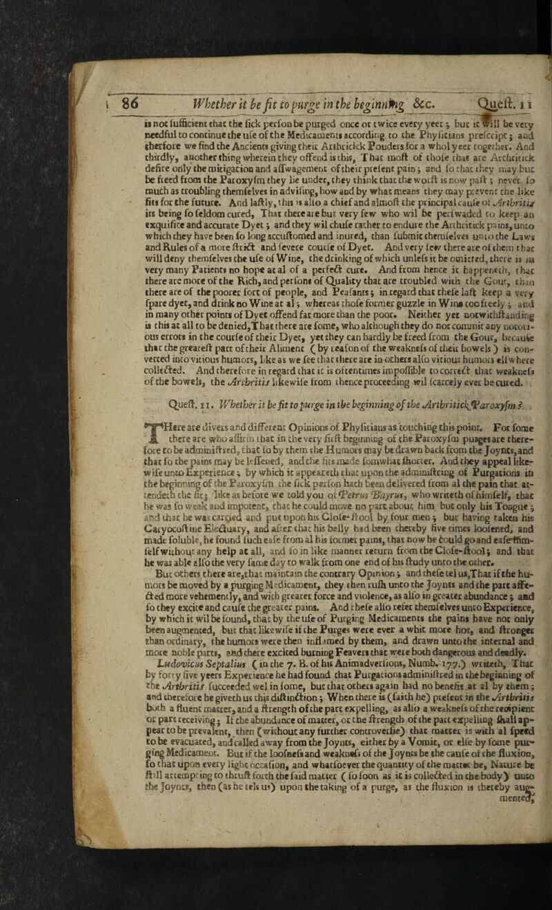 is not luf&cieni; chac the lick pecfoD be purged once or twice every ycer ^ buc itlRlI be very needful CO continue the ufe of Che Medicacnencs according to the Phylicians prcfccipc; and tbeefore we find the Ancients giving their Arthricick Fouders for a whol ycer together. And chirdly, another thing wherein they offend is this. That moft of thofe that are Arduittek defire only the micigacion and affwagement of their prefent pain j and fo rhac they may buc be freed from the Paroxyfm they lie under, they think that the wotft is now pall; never fo much as troubling themfelves in adviling, how and by what means they may prevent the like fils for the future. And laftiy, this is alio a chief and almoft the principal caufe oiArthniu its being fo feldom cured. That there are but very few who wil be perfwaded to keep an cxquifice and accurate Dyet \ and they wil chufe rather to endure the Arthrittck pains, unto which they have been fo long accuftomed and inured, than fufamit themfelves unto the Laws and Rules of a moreftrid: and fevere coucie olDyet. And very few there ate of them that will deny themfelves the ufe of Wine, the drinking of which unlefs it be otnitf ed, there is m very many Patients no hope at al of a perfcdl cure. And from hence it happeneth, that iherearcmoreof the Rich, and perfoni of Quality that are troubled with the Gout, than there arc of the poorer fort of people, and Peafants; in regard that chefc lafl keep a very fpare dyet, and drink no Wine at al whereas thofe former guzzle in Wine coo freely j and in many ocher points of Dyet offend fat more than the poor. Neither yee notwichllanding is this at all to be d«nied,That there arc fome, who although they do not commit any notori¬ ous errors in the courfe of their Dyet, yet they can hardly be freed from the Gouc, b?caufc that the greateA pact of their Aliment ^ by teafon of the weaknefs of their bowels) is con¬ verted into vicious humors, like as we fee that there arc imochets alfo vicious humors elf where colkfted. And therefore in regard that it is oftentimes impofiible tocorred: iliac weaknefs of the bowels, the Arthriui hkewife from thence proceeding wil fcarceiy ever be cured. QueA. n, Whether it befit to pur^e in the beginning of the ArthritichJParoxyfm I . THere are divers and different Opinions of Phyfuians as touching this poinr. For fome there are who affirm that in the very fir A beginning of the Paroxyfm pusgesare there¬ fore CO be admini Ared, that fo fay them the Humors may be drawn back from the Joy nts, and that fo the pains may be kffened, and the fits made fornwhat feoricr. And they appeal like- wife unco Experience; by which it appeareth chat upon the adminiAring of Purgations in the beginning of the Paroxyfm the fick perfon hath been delivered from al the pain that at- tendeththefici Tike as before we told you c^i^etrm^ayrm, who writethofhimfelf, that he was fo weak and impocenc, chac he could move no pare about him but only bis Tongue; *nd that be wsa cargied and put upon his Clofc^Aooi by four men; buc having taken his CatyocoAtne Eleduary, and after that his belly had been thereby five times loofened, and made foluble, he found fuch cafe from al his former pains, that now he tould goand cafe^m- ffelf withoqt any help ae all, and fo in like manner return from the Clofe-Aool; and that he was able elfo the very fame day to walk from one end of his Audy unto the other, Buc others there are,that maintain the contrary Opinion; and thefe tel us,That if the hu¬ mors be moved by a purging Medicament, they then rufh unto the Joynis and the part affe- ded more vehemently, and with greater force and violence, as alfo in greater abundance ; and fo they excite and caufe the greater pains. And thefe alfo refer themfelves unco Experience, by which it wil be found, that by the ufe of Purging Medicaments the pains have not only been augmented, bus that likewife if the Purges were ever a whit mote hot, and ftronger tbanorSnary, the humors were then inflamed by them, and drawn unto the internal and more noble parts, and there excited burning Feaveri that were both dangerous and deadly. Ludovicits Septalim (inthe 7. B. of his Animadverfions, Numb. 177.) wrttctb. That by forty five yeers Experience he had found that PurgationsadminiAred in thebegianieg of the Arthritis fucceeded wel in fome, but chac others again had no benefit at ai by them; and therefore he givcch us this diAindtion; When there is (faith he) prefent in the Arthritis both a fluent matter, and a Atcngth of the part expelling, as alfo a weaknefs of the recapicnc or part receiving * If the abundance of matter, or the Arengcb of the part expelling ihali ap¬ pear to be prevalent,, then (without any further controvetfie) that raattet is with al fpeed to be evacuated, and called away from the Joynts, either by a Vomit, or elfe by fome pur¬ ging Medicament. But if the loofnefs and wcakntfs of the Joynts be the caufe of the fluxion, fo chat lipoa every light occafion, and whatfoevet the quantity of the matter be. Nature be ft ill at tempt ing to thru A forth the faid matter (fofoon as iciscolleftedinthebody) unco 2be Joynts, then (as he tels m) upon the taking of a purge, as the fluxion is thereby aug¬ mented/