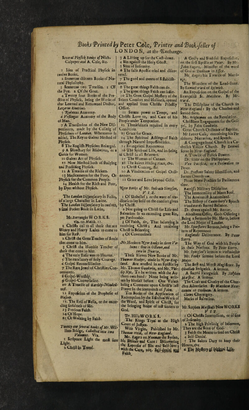 ^rintedhy Peter Cole, Printer and Sooh/eller of ^ LONDON, at the Exchange- StvtrtU Phyjick BnIfS o/Nich. Culpeper und A. Colcj &c. I Idea Pr&dical Pb^Gck in twelve Books. z SennertM thiricen Books of Na* rural Pbylofophy. 3 SemertHt two Trcatlfes. i Of tbe Pox. X Of the Gout. 4 Twenty four Books of the Pra- ftlce of Phyfick, being the V^orks of; Stints Comfort and Holinefs/opcned ' ’ “ . - applied from Chrifts Prleftly Office. II Satans power to Tempt, and Chritts Love to, and Care of his 3 A Lifting upfortheCaft-dowr. 4 Sin againft the Holy Gboft. 5 Sins of Infirmity. 6 The falfe Apoftlc tried and difeo- vered. 7 The good and means of Eftabllfh- roent. 8 The great things Paith can do. 9 The great things Faich can fuifer. 10 The Great Gofpel Myftery of tbe that Learned and Renowned Dodor, layiriu tivtr 'm. S 7(i«lM»us Anatomy^ S Ftflinius Anatomy of the Body efMan.’ | People under Temptation. 7 ATranflation of theNewDif- iz Thankfulnefs required in every penfatcry, made by the Colledg of Condition. PhyGcians of L»;sd«n. Whereunto isj 13 G^ace for Grace. addxd. The Key to G/Utns Method of 14 T he Spiritual Aftings of Faith Pbyfick. ^ through Natural Impoffibilities. 8 The Englifh FbyGtlan Enlarged. ' i y Evangelical Repentance 9 A Dlredory for Midwivts, 01 a 16 The Spiritual Life, and in-bciag Guide for Women. 10 Giiltns Art of PhyCck. ij New Method both offtudylng and Pra&ifing PhyGck. 1X A Treatife of the Rickets. 13 Medicaments for the Poor, Or Pbyfick for the Common People. 14 Health for tbe Rich and Poor, by Pyce without Phyfick. The ItndoH DifpenfMtoYy in Folio, of a large Cbaradcr in Latinc. The Londtn Difptnf*tmj in twelve^, p foul Pocket Book in Latinj “iAt.BttmHghs WORKS. yit, on Muth, ii. I ChriiRs call co all thofe that are Weary and Heavy Laden to come to turn for Ret. X Cbrift the GrcatTeacber of Souls that come to him. 3 Chrift tbe Humble Teacher of thofe that come to him. 4 The only Eifie way to Heaven. y The excellency of holy Courage. 6 Gofpel Reconcilliation. 7 Tbe Rare Jewel of CbriftlanCon- tentment. 8 Gofpel-Worfhij). 9 Gofpel-ConverfatioD. 10 A Treatife of Emhlj-C^indedr \ »!/?. 1 II Expofition of the PropheGe of' Ha/eah. 12. The Evil of IvlU, or the excee¬ ding Gnfulnefs of Sin. 13 Precious Faith. 14 Qf Hope. !*y Ot Walking by Faiths rvfmy one ftverol Books of Mr. Wil¬ liam Bridge, Collided into two VoUmas. Vix. I Scripture Light the moft Aire Light. X Chrift Travel. of Chrift in all Beleevcrs. 17 The Woman of Canaan. x8 The Saints Hiding place, 19 Chrili Coming, &c. 20 A Vindication of Goipcl Ordi¬ nances. 21 Grace and Lovejbeyond Gifts. ^iw Books of Mr. Sydrech Simpfon, Viz. 1 Of Unbelief} or the want of rea- dlnefs to lay hold on the comfort given by Chrift. 2 Not going to Chrift for Life and Salvation is an exceeding great Sin, yet Pardonable. 3 Of Faith, Or, That beleevingis receiving Chrift j And receiving Chrift is Belccving. * 4 Of Covetoufnefs •JWr.Hookers Books in three Vo~ inms: One in OdevOymd two in Puerto, Thtfc Eleven New Books of Mr. Thomas Hooker^ made in y^ew-Eng- Und. Are attefted in an Epiftlc by Mr. Thomas Goodwiny and Mr. Tki- tip NjCy To be written with the Au¬ thors own hand .* None being writ¬ ten by himfelf before. One Volum being a Comment upon Chrift’s laft Prayer in the fcventcnch of John. Ten Books of the Application of Redemption by the EffcdualWork of the Word, and Spirit of Chrift, for the bringing home of loft Gnners to God. Hills WORKS. The Kings Tryal at tbe High Court of Juftjcct Wife Virgin, Publifhed by Mr. Thomas wtldy of Hew-England. Mr. Rogjtrs on Naaman tbe Syrian, bis Difeafemd Cure: Difcoycting the LcproGc of Sin and Self-iovc s •«th the Cure, raitn A Godly and Fruiiful ExpcGtJon, on tbe Grft Epiftlc ot Perer. By Mr, JohnKogers, Miniftcr of the word ol God it Dedbim itxEjfex. Mr, Rogers his Trcarife of Marri- agc. The Wonders of the Load-ftone. By Samuel Ward of Ipfwicb. An ExpoGtion on the Gofpel of the Evangelift St. Matthew. By Mr. tt'ard. T he Dlfciplinc of the Church in New”England: Bjr the Ghucheiand Synod there. r Mr. irightman on the Revelation. ChriAlans Engagement for thcGof-: pel, by John Gotdwin. Great Gburch Ordinace of Biptlfm. Mr Loves Cafe, containing his Pe¬ titions, Narrative, and Speech. A Congregational Church is a Ca- tholick ViGble Church. By Samuel Stone in New- England. A Trencile of Polick Powers. Dr. Sibbs cm tht Philippians. Vox Padfiedy or a PerfwaGvc to Pc.tce. Dr. Pre{}Otis Saints fdbmilGon, and Satans Overthrow. Pious Maos Ptaftice in Parliament time. . ' Barrijfs Military Dlfciplinc. The Immottallicy of Mans Soul. The Anatomift Anatomized. The Bifhop of Canterbury's Speech Woodwards Sacred Ballance. Dr. Owen againft Mr. Baxter. Abrahams Offer, Gods Offering s Being a Sermon by Mr. Her/e, before the Lord Major of London. Mr. Spitrftows Sermon,being a Pat¬ tern of Repentance Englands Deliverance. By Pettr Sterry. The Way of God with his People in thefe Nations. By Veter Sterry.. Mr. Sympfon*s fermon at H’ellmin(ier Mr. Peaks fermon before the Lord Major. The Bcft and Worft Afa^iftrate. By Obadiab Sedgwick. A fermon. A Sacred Pancgytick. By St/jphen Marpjsl. A fermon. The Craft and Cruelty of the Chur¬ ches Adverfaties. By Mattbevo Ntwz \ comen ot Dedham. Kftrmoa. Clows Chyrotgety. Marks of Salvatioo. Mr.Stephen MarjPtals'Scfi WORKS VIZ. 1 Of Chtifts Interceffion, or dfGns oflnfirinity. X The high Priviledg of beUevets, They are the Sons of God. 3 Faith the Means to feed on Chrift 4 Self-Denial. 5' The Saints Duty to keep their Hean$,d^e.