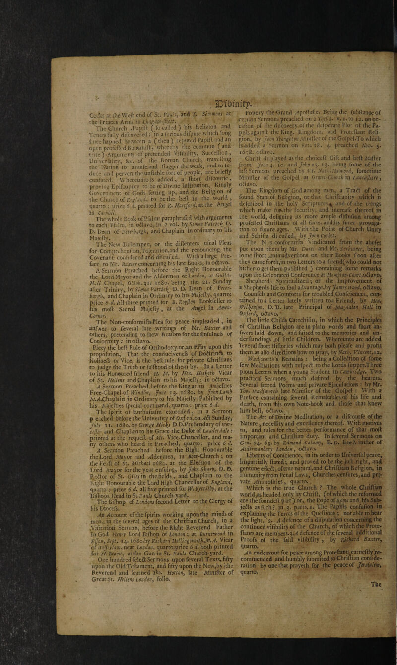 / Jjioimfy. Cocks at the Weft end of Sc. Pan’s, and p. Simmons at the Princes Arms in Lnigau-flieet. The Church ,Papift (Jo called) his Religion and Tenets fully difcovcred: in a fenous diipute, which long (•nee hapned between a (then) reputed Papiftandan open profeftedRornamft, whereby the common (and trite) Arguments of pretended Vifibility, Succeftion, Univerfality, &c. ol the Roman Church, travelling tiie Narioh to amufeand flagger the weak, and to le- duce and pervert the unftable fort of people, are briefly confuted. Whereunto is added, a fhort difeourfe, proving Epifcopicy to beofDivine Inftitution, Kingly Government of Gods fetting up, and the Religion of the Church of England, to be the beft in the world, quarto : price 6 d. printed for R. Hartford, at the Angel in CornhiL The whole Book ofPfulms paraphrafed with arguments to each Pialm, in oftavo,in 2 vol. bySimon? atricl^ D. D. Dean of Pittsburgh) and Chaplain inordinary to his Maiefty. The New Diftemper, or the diilenters ufual Pleas for Comprchenfion,Toleration,and the renouncing the Covenant contidered and difeuhed. With a large Pre¬ face to Mr. Baxter concerning his late Books, in oftavo. A Sermon Preached before the flight Honourable the Lord Mayor and the Aldermen ofLonion-, at Guild- Hall Chapel, Oclob.7,1. 1680. being the 21. Sunday after Trinity, by Simon Patrick D. D. Dean of P?^r- burgh, and Chaplain in Ordinary to his Majefty, quarro: price 6 d. All three printed for li. Royfton Bookfeller to his moft Sacred Majefty, at the ^ngei in Amen- Corner. The Non-conformiftsP!ea for peace impleaded , in anf.ver to feveral late writings of Mr. Baxter and others, pretending tofhew Reafons for the fmfulnefs of Conformity .* in oftavo. Piety the beft Rule of Orthodoxy:or,an EfTay upon this proportion, That the conducivenefs of Doftrinft to Holinefs or Vice, is the beft rule for private Chriftians to judge the Truth or falfhoodof them by. In a Letter to his Honoured friend H. M. by Hen. Hesjeth, Vicar of St. Hellens and Chaplain to his Majefty:. in oftavo. ^Sermon Preached before the King at his A/ajefties Free-Chapel of IVindfor, June 13. id8o. by John Lamb A/.^.Chaplain in Ordinary to his Majefty rPublifhed by his Aajefties fpccial command, quarto : price 6 d. The fpirit of Enthufiafm exorcified , in a Sermon p eached before the Univerfity of Oxfrd,on A& Sunday, July 11. 1680. by George Hic\s D.D.Prebendary ofwor- cefter and Chapfaiu to his Grace the Duke of Lauderdale : printed at the requeft of Ah. Vice-Chancellor, and ma¬ ny others who heard it Preached, quarto: price 6 d. J A Sermon Preached before the Right Honourable the Lord Afayor and aldermen, in Bow-Church } on the Fe.:ft of St. Michael 1680. at the Ele&ion of the Lord Afayor for the year enfuing, by John Sharp, D. E>. Reftor of St. Giles in the fields, and Chaplain to the Right Honourable the Lord High Chancellor of England, quarto ; price 6 d. all five printed for W^ettilby, at the Eifnops Head in Si.Pauls Church-yard. The Bifhop of Londons fecond Letter to the Clergy of his Diocefs. Ati Account of the fpirits working upon the minds of men, in the feveral ages of the Chriftian Church, in a .Yifitartori Sermon, before the Right Reverend Father in God Henry Lord Bifhop of London -, at Burntwood in Ejfsx, Sept. 14.1680.by Richard Hollingworth,M.A. Vicar of treJi-Ham, near London, quartorprice 6 d. both printed for //. Brome, at the Gun in St. Pauls Churchward. One hundred fele&Sejrmons upon feveral Texts, fifty upon the Old Tcftament, and fifty upon the New,by Ithe Reverend and learned fho. . Horton, late Afinifter of Great St. Hellens London, folio. Popery the Grand Hpoftafie. Being the (ubfhmoe of certain Sermons preached' on 2 Tbef 2. v. 1. to 12. on oc- cafion of the difcovery.of the defiperarc Plot of the Pa- pifts againft the King, Kingdom, and Proteftant Reli¬ gion, by John Troug'itonMundcr of the Goipel.To which is added a Sermon on Rev. 18. 4- preached Nov. 5. 1678. oftavo. Chrift difplayed as the choiceft' Gift and beft Afafter from John 4. 10. and John 13- 13. being fome of the lafit Sermons preached by Ar. Nath:Harwood, iometime Minifter of the Gofpel at Qrmes-Church in Lancajbire, oftavo. The Kingdom of God among men, a Trad of the found State of Religion, or that Chriftianity which is deferibed in the holy Scriptures^ and of the things which make fomthe fecurity, and increafe thereof in the world, defigning its more ample diffufion among profefied Chriftians of all forts, and jrs Purer propaga¬ tion to future ages. With the Point of Church Unity and Schifm dilcuffed, by John Corbet. The N n-conformifts Vindicated from the abufes put upon them by Mr. Durel and Mr. Scrivener, being home fhort ^nimadverftons on their Books foon after they came forth,in two Letters to a friend(who could not hitheno get them publifhed ) containing fome remarks upon the Celebrated Conference at Hampton-Caurt,o&avo. Shepherd.' Spiritualized*, or the improvement of a Shepherds life to foul advantage,by James wood, oftavo, Counfels and Comforts for troubled.Confcjenccs, con¬ tained in a Letter lately written to a Friend, by Hen. Wilfinfon, D.D. late Principal of Magdalen Hall in Oxford, oCtavo. The little Childs Catechifm, in which the Principles of Chriftian Religion are in plain words and fhort an- fwerslaid down, and fuited to the memories and un- derftandings .of little Children. Whereunto are added TcveralfhortHiftpries which may both pleafe and profit them,as alfo di reft ions how to pray; by Nath.. Vincent,12. JVadjwortb's Remains : being a Collection of fome few Meditations with refpeft to the Lords fupper.Three pious Letters when a young Student in Cambridge. Two praftical Sermons^ much defired by the hearers. Several facred Poems and private Ejaculations: by Mr. Tho. wadfworth late Minifter of the Gofpel : With a Preface containing feveral Remakables of his life and death, from his own Note-book and thofe that knew him beft, oftavo. The^rt of Divine Meditation, or a difeourfe of the Nature, neceftity and excellency .thereof. With motives to, and rules for the better performance of that moft important and Chriftian duty. In feveral Sermons on Gen. 24. 6$. by Edmond Calamy, B.D. late Minifter of Aldirmanbury London, oftavo. Liberty of Confidence, in its order to Univerfal peace, impartially ftated; and proved to be the juft right, and genuine effeft,oftruenatural;)and Chriftitan Religion,'in immunity from Penal Laws, Churches cenfures,and pri¬ vate ^nimoftties, quarto., Which is the true Church ? The whole Chriftian vvorld,as headed only by Chrift, (of which the reformed are the foundeft part) or, the Pope of Rom and his Sub¬ jects asfiuch? in 3. parts. 1. The Papifts confufion in explaining the Terms of the Queftions; not able to bear the light. 2. A defence of a deputation concerning the continued vifibility of the Church, of which the Prote- ftants are members.%.A defence of the feveral additional Proofs of the faid vifibility , by Richard Baxter, quarto. An endeavour for peace among Proteftantscarncftlyre¬ commended and humbly fubmited to Chriftian confide- ration by one that prayeth for the peace of Jerufalem, quarto. The