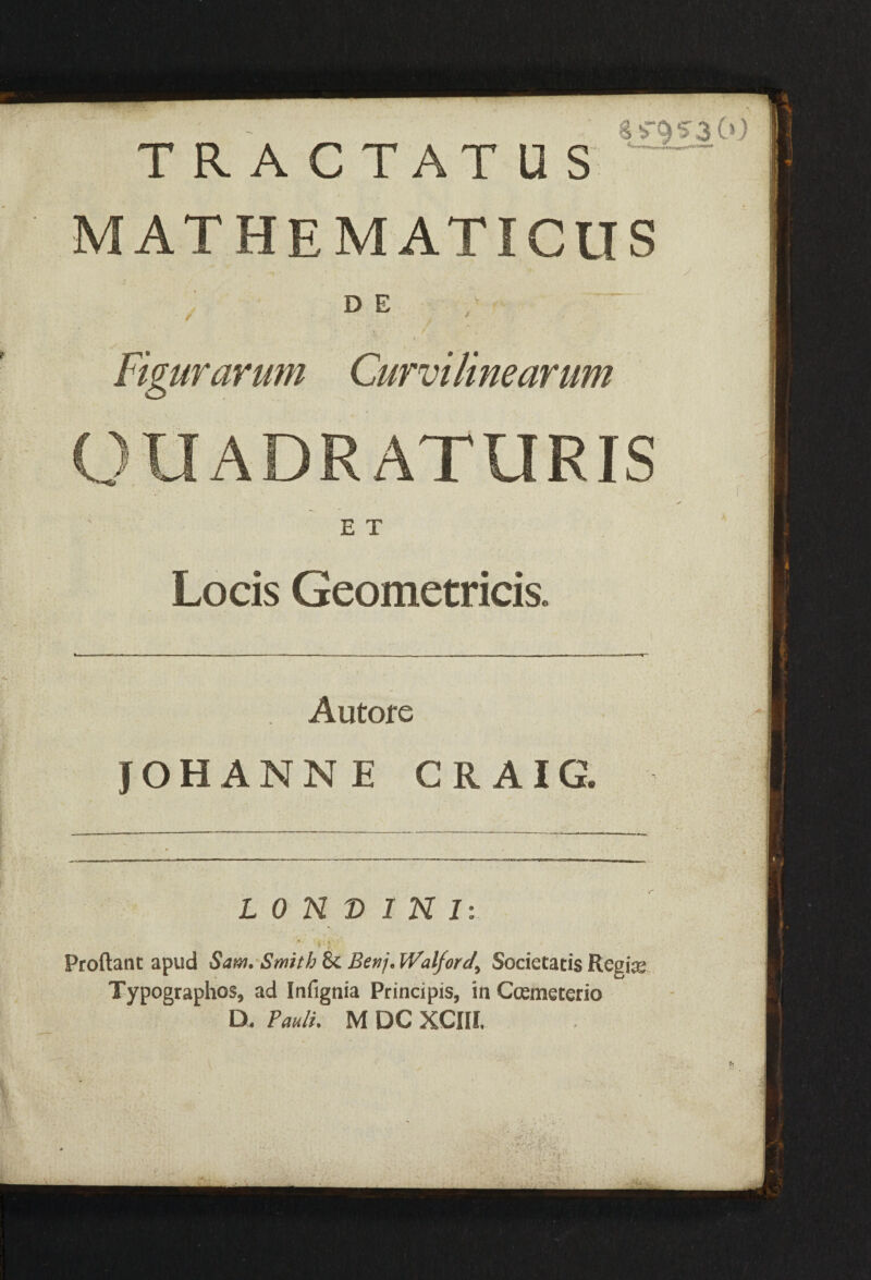 TRACTATUS — MATHEMATICUS - ' '» / D E / J ' * • i Figurarum Curvilinearum OUADR ATURIS E T Locis Geometricis. Autore JOHANNE CRAIG. LON© INI: Proliant apud Sam.Smith 8c Benj.Walforcf^ Societatis Regime Typographos, ad Infignia Principis, in Ccemeterio D. Pauli. M DC XCIII,