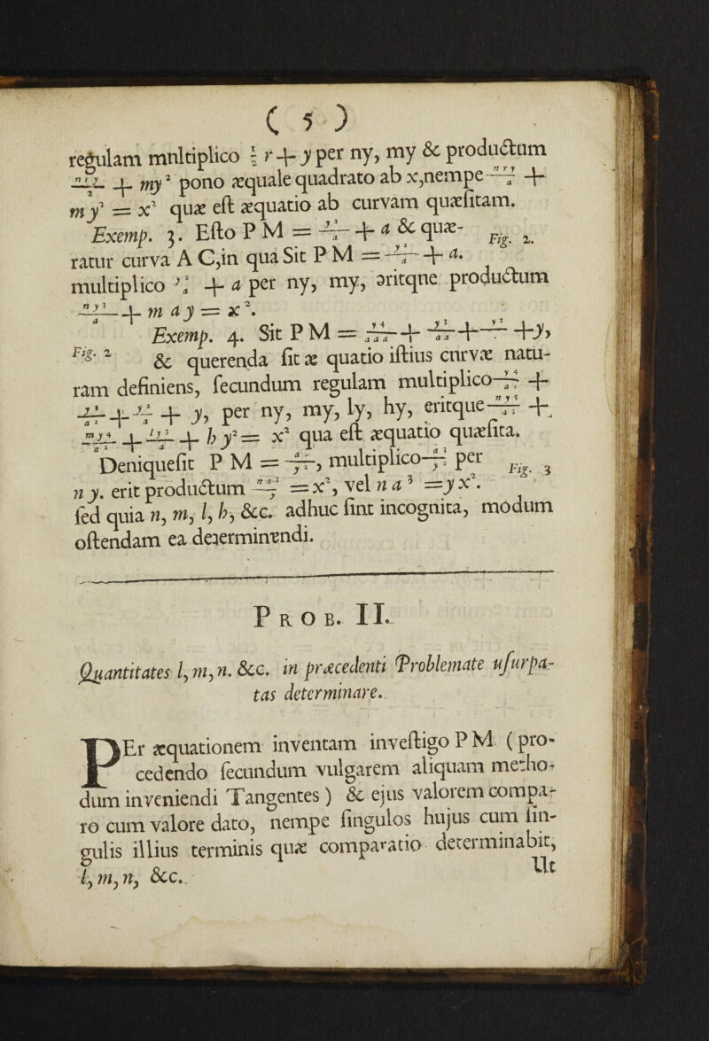 regulam mnltiplico \r-\-y per ny, my & produdum v ym my2 pono aequale quadrato ab x5nempe —7 my = x qua: eft iequatio ab curvam qurdkam. Exemp. 5. Efto P M = 4f - + a &qua:- % t ratur curva A C,in qua Sit P M — a -E a‘ multiplico 31 a pet ny, my, aritqne productum -ill—t-mayz=x*. Exemp. 4. Sit PM= ~r-E Err-E~r- +d> r'd'1 & querenda fit x quatio iftius cnrvx natu- ram definiens, fecundum regulam multiplico-^ -f qf+^. + y> per ny, my, Ly, hy, eritque^f +„ w,4 | h > | fay2 —- qua eft aequatio quxfita. Deniquefit P M = -ff-, multiplico— per ? n y. erit productum ~ = x% vel »3 =jy x\ fed quia n, m, l, h &&. adhuc fint incognita, modum oftendam ea deiermimndi. ' ... ... ^ ■ I < P R O B. 11. Quantitates l, m, n. &c. tn precedent! Troblemate ufurpa- tas detcrminare. PEr sequationem inventam inveftigo P M (pro¬ cedendo fecundum vulgarem aliquam medio- dum inveniendi Tangentes) & ejus valorem compa¬ re cum valore dato, nempe fingulos hujus cum lm- gulis illius terminis quae comparatio determinabit, /, m, rt, 8cc..- c