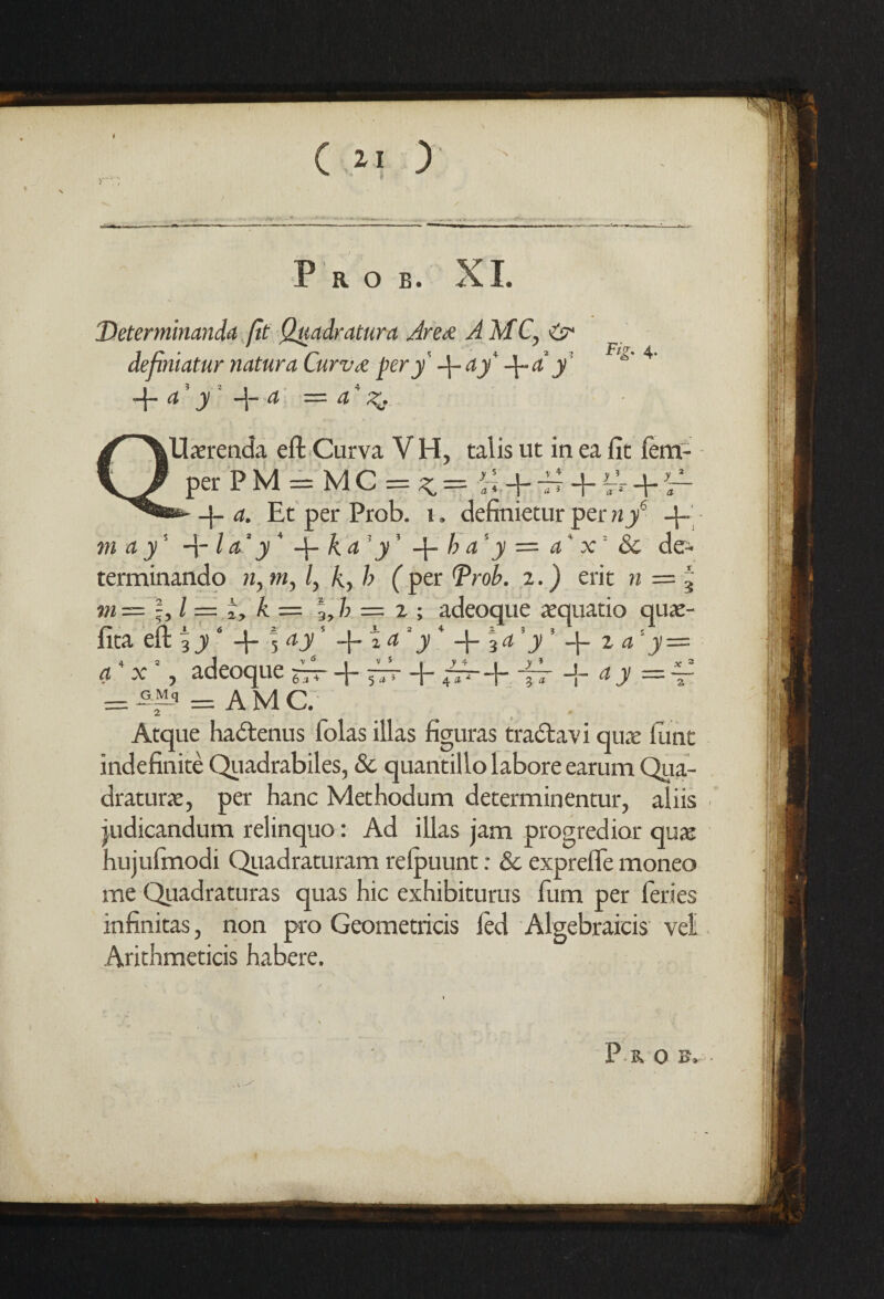 P R O B. XI. Determinanda fit Quadratura Area AMC, & definiatur natura Curzue pery ft- ay' -\-a y -f- d y —j— d —- d Fig, 4. lUaerenda eft Curva V H, talis ut in ea fit fem- per P M = M C == ^ = ftl ft- ft? + Vr ft- -J- a. Et per Prob. 1. definietur pen;/ ft- m a y' ft-1 a* y* ft- ka y' ft- h a' y = a' x' Sc de- terminando n,m, l, k, h (per Prob. z.) erit n = \ m — %l— i, k — %,h = z ; adeoque aequatio quae- fita eft 3 y ft- 5 ay —j— « a y —j— ^ a y ft— z a y —- a x , adeoq ue 6 a + ft- ft- y4 + -fT + ay = x - 5 a * J 4 a * = -G^ = AM C. Atque hadtenus folas illas figuras tradlavi qua: ftmt indefinite Qiiadrabiles, Sc quantillo labore earum Qua¬ drature, per hanc Methodum determinentur, aliis . judicandum relinquo: Ad illas jam progredior qua: hujufmodi Quadraturam relpuunt: Sc exprefle moneo me Quadraturas quas hie exhibiturus film per fieries infinitas, non pro Geometricis led Algebraicis veil Arithmeticis habere. ■ XO B» |
