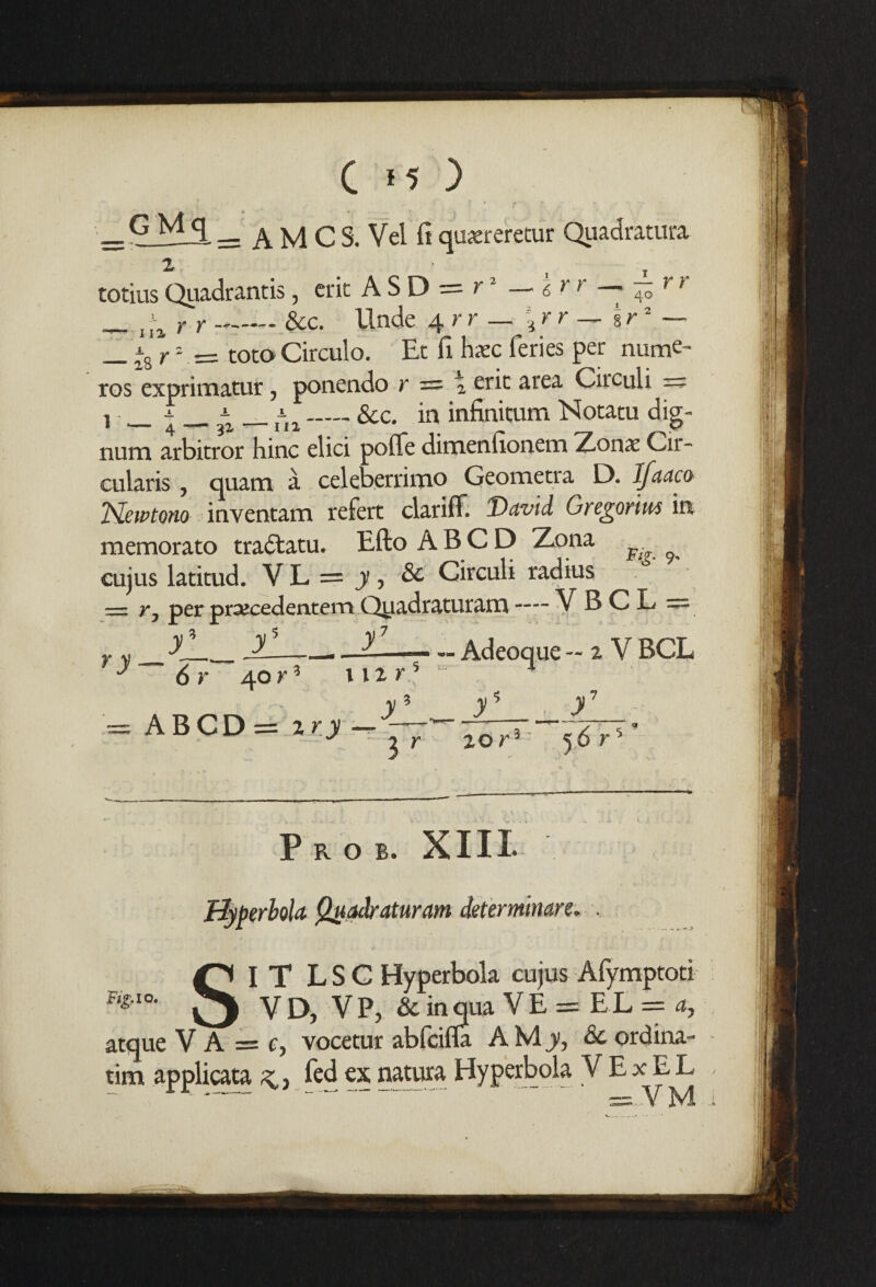 * A M C S. Vel ft quareretur Quadrature 2 r r_— r r 6 40 r r — C >5 ) G Mg Zl totius Quadrantis , crit A S D = r _ ^ ^ r r &c. Unde 4 rr — \ r r — % r _ ~8 r2 = toco Circulo. Et fi haec feries per nume~ ros exprimatur, ponendo r = \ eric area Circuli == 1 _±_3x — fia_&c. in infi^um Notatu dig- num arbitror hinc elici poflfe dimenfionem Zonae Cir- cularis , quatn a celeberrimo Geometia D. Ifuuco TSkwtono inventam refert clariff. David Gregorius in memorato tradtatu. Efto AB CD Zona ^ cujus latitud. V L = y , & Circuli radius — r, per prajcedentem Ojiadraturam -— VBCL = „ r> . n — Adeoque - 2 V BCL ry yL. 6 r y y 40 r* ABCD =2 ry — nz r y5 y y7 3 20 r 5 6 Prob. XIII uaaraturam Fig, 10. IT LSC Hyperbola cujus Afymptoti _ V D, VP, & in qua V E = EL = a, atque V A = c, vocetur abfcifla A M y, & ordina-