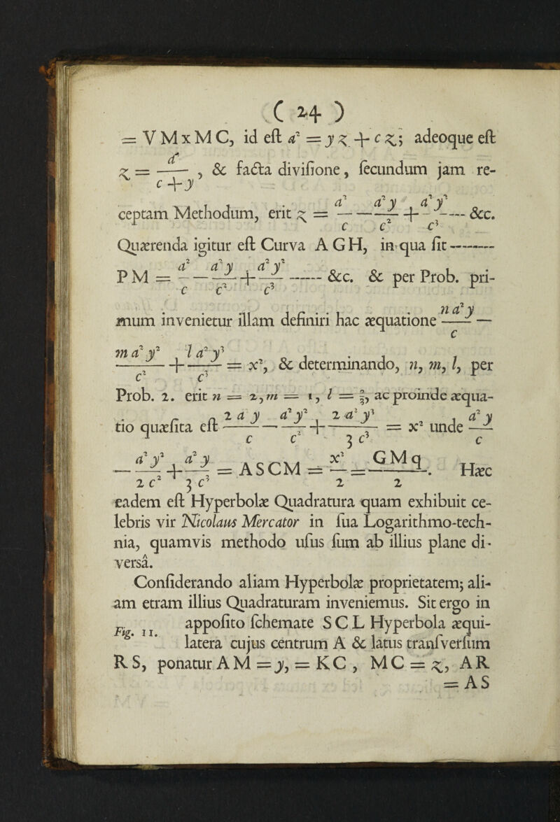 = VMxMC, id eft t? = y % q- c adeoque eft , Sc fa<fta divifione, lecundum jam re- cf K.= c+y ceptam Methodum, erit ^ = — a C C' c Quaerenda igitur eft Curva A GH, in qua fit- a a v . a v —— &Ci & per prob. pri- PM = —ri— c I X Cu V mum invenietur illam definiri hac xquatione —-— mcC f Ha2-f „ i • i , -]-— — & determinando, n, m, l, per c c- Prob. 2. erit n z. m = i, / = f, ac .2 a:qua- . - lay a-y 2 -a y' a‘y tio quaefita eft-- d-— = x2 unde —— ZC ]C' 2 2 eadem eft Hyperbola: Quadratura quam exhibuit Ce¬ lebris vir ISBcolam Mercator in lua Logarithmo-tech- nia, quamvis methodo ufus l'um ab illius plane di- versa. Confiderando aliam Hyperbola: proprietatem; ali- am etram illius Quadraturam inveniemus. Sic ergo in i j appofito fchemate S C L Hyperbola acqui- latera cujus centrum A Sc latus tranfverlum RS, ponatur AM = j, = KC , MC = ^, AR = AS