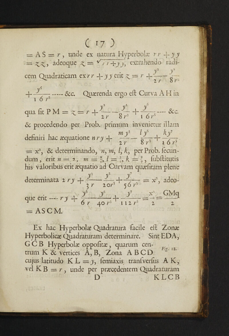 — AS — r , unde ex natura Hyperbole r r -f- J J = adeoque ^ = ^77+j/, extrahendo rad I O/1 cem Quadraticam exrr -j- yy ent ^ — r 8 r — -— See. Qu^renda ergo eft Curva A H in i 6 r5 qua iicPM = ^=r-j-y~&c 2 r 8 r ’ l 6 r’ Sc procedendo per Prob. primum invenietur illam definiri hac aequatione n ry -j- ^ lf b: 2 r 8 r3 r 6 r5 = x% Sc determinando, n, m, /, k, per Prob. lecun- dum , erit n = %, m = l = % k = |, fubftitutis his valoribus erit aequatio ad Curvam quaefitaim plene y7 determinata 2 ry -j- ———adeo- 2 r 2 or’ ' 5 6 r% '■f f y7 que erit -— r y 4- 7-——■ = AS CM. x1 _ GMq r 40 r! r 11 2 r> “ 2 2 Ex hac Hyperbolae Quadratura facile eft Zonae Hyperbolic^ Quadraturam determinate. Sint EDA, G C B Hyperbola oppofitae, quarum cen¬ trum K Sc vertices A, B, Zona A BCD g' l1' cujus latitudo KL = y, femiaxis tranfverlus AK, vel K B — r, unde per praecedentem Quadraturam D KLCB