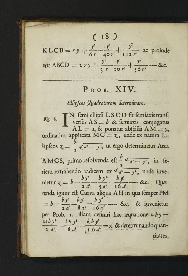 ac proinde — See. XIV. Ellipfeos Quadraturam deteminare. N femi-ellipfi L S C D fit femiaxis trarift T I verms A S = b 8c lemiaxis conjugatus AL = a. Sc ponatur abfcifta AM =ji, ordinatim applicata MC=^, unde ex natura El- b _ tipfeos ^ = - Va* — y\ ut ergo determinetur Area (t A M C S, primp refolvenda eft — ^ a2 — f, in fe- riem extrahendo radicem ex ^ a2— j2, unde inve- i hf by4 by6. ' ' metur ^ = b — - z —-See. Qtix- 16 ae z a* 5 a*. renda igitur eft Curva aliqua A H in qua temper PM b / by* b y6 — Tp—--- Sec. Sc. mvenietur 8 a* i6 a6 b i a per Prob. i. illam definiri hac aequatione n by — mby5 l b y% kb y7 t a 8 a* , \ 6 a' —x1 uan- titates.