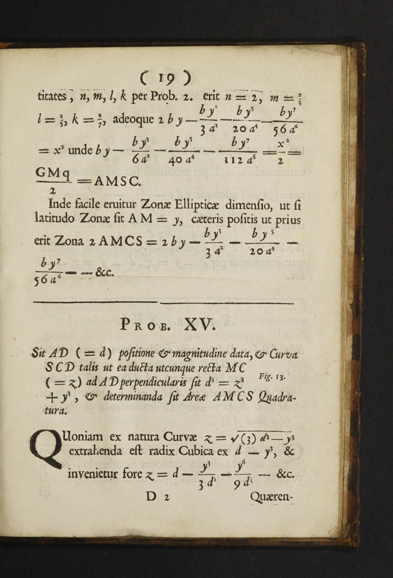 C 19 ) titates J m, m, l, k per Prob. 2. erit n = 2, m — by b y% by7 3 20 44 *y 112 56 ^ x2 AMSG. /=!,& = adeoque tby — , . , $y £y = x unde by — y--— 17 <542 40 44 GMq 2 Inde facile eruitur Zonae Elliptic*: dimenfio, ut fi latitudo Zonae fit A M = y, caeteris pofitis ut prius erit Zona 2 AMCS = 2 by — —-—— — y 2 4* 20 44 by 5 <5 4 — — See. Prob. XV. Sit AD ( — d) pojitione<sr magnitudine data,& Curvet S CT> tails ut ea duEla utcunque reEla MC ( = ^) ad A T>perpendicular is Jit di — 2* F>g' I3‘ + y , ^ deteminanda Jit Area AMCS Qgadra- tura. \ QUoniam ex natura Curvae ^ = ^(3) ^—j? extrahenda eft radix Cubica ex. d — -fy Sc invenietur fore z = d—~—• --r — &c. ^ 3 d! 9 d* D 2 Quaeren-