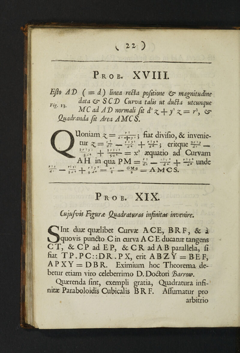 r yv d1 Uoniam < = jrfizp; fiat divifio, & invenie- 2 r 3 y ~d 2 tur *=;4 —hjj* + '#2. eritque -//«' + = x2 aequatio ad Curvam AH in qua PM =^_ 4rr 4- ^rr unde + — + ;?/= V •=* °Lrs — AMCS. Prob. XIX. Cujufvis Figure Quadratures infinites invenire. Sint duae quaelibet Curve ACE, BRF, & a quovis pun&o C in curva ACE ducatur tangens CT, & CP ad EP, & C R ad A B parallela, fi fiat T P. P C:: D R . P X, erit ABZY = BEF, APXY = DBR. Eximium hoc Theorema de- betur etiam viro celeberrimo D. Do6tori Barrow. Querenda fint, exempli gratia, Quadratura infi¬ nite Paraboloidis Cubicalis BRF. Aflumatur pro arbitrio