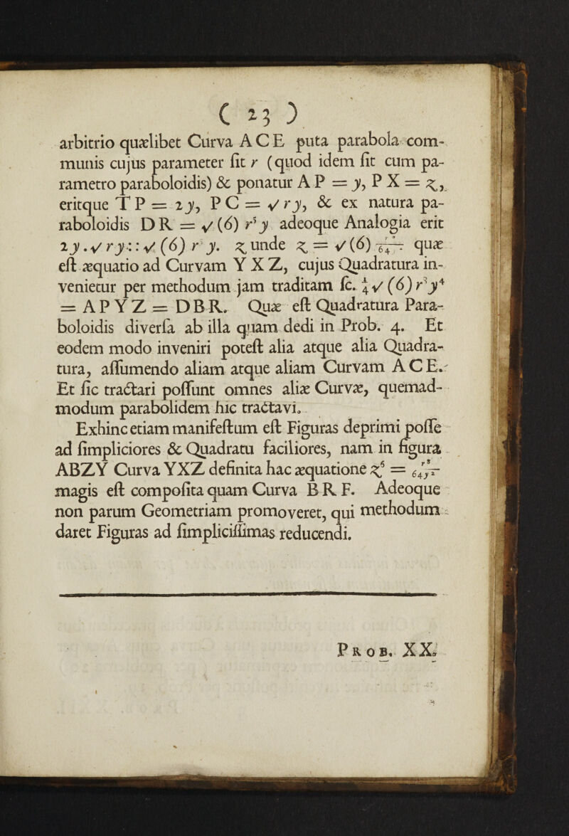 arbitrio quaelibet Curva A C E puta parabola com¬ munis cujus parameter fit r {quod idem fit cum pa- rametro paraboloidis) & ponatur A P = jy, P X = eritque TP = 2y, PC = </ry> & ex natura pa¬ raboloidis DR = »'(ii)tb adeoque Analogia erit T.ywry:: V (6) r’y. 3: unde quae eft aequatio ad Curvam Y X Z, cujus Quadratura in-, venietur per methodum jam traditam ft. \v (6)^y* = APYZ = DBR. Quae eft Quadratura Para¬ boloidis diverfa ab ilia quam dedi in Prob. 4. Et eodem modo inveniri poteft alia atque alia Quadra¬ tura, afliimendo aliam atque aliam Curvam A C E.r Et fic tradtari poflunt omnes aliae Curvae, quemad- modum parabolidem hie tradtavi. Exhinc etiam manifeftum eft Figuras deprimi pofle ad fimpliciores & Quadratu faciliores, nam in figura ABZY Curva YXZ definita hac aequatione ^ = 6'’~ magis eft compofitaquam Curva BRF. Adeoque non parum Geometriam promoveret, qui methodum daret Figuras ad fimplicihimas reducendi.