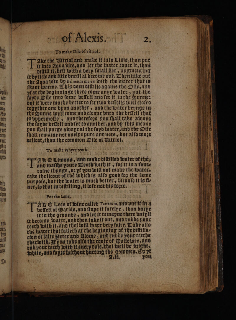 To make Oile of vitriol. 100 | i | tte Ake the UMitriol and mate it into Lime, than put tthe it into Aqua vite, and let the water coucr it, than | diſtill it, ürſt with a berp. finall fer , augmenting | it by litle and litle vntill al become out. Then take out | the Aqua bite by Balneum maria With the water that ts „ fkant warme. This doen diſtille againe the Otle, and ope | fat the beginninge there come anpe water, put the tn fapde Oile into ſome vellell and ſet it inthe Sunne: ue | but it were muche better to (et two bellelis well cloſed in | togpther one bponanotber, and the water beynge in ww the Sunne wyll come and cleaue buto the veſkell that te is bppermofie , and therekoze pow ſhall take awape late | the fapde befell and ſet to another, and by this meane tt pou (all purge awape al the ſapd water, and the Dile an | Haliremaine notonelpe pure and nete, but alfo moze til | delicat, than the common Dile of Gitriol. . Na | | | | vi M | To make whyte teeth. | Riv %% an € Limons, and make dittilted water of thés 1 and waſſhe youre Teeth with it , foꝛ it is a ſoue⸗ | raine thynge ,02 pf pou will mot make the water, 7 | take the licour of thé which is alfo gosd fo; the fame a) | purpofe, but the water is much better, bicaufe it is fi: leo ner, lo that in diſtilling, it loſe not his foꝛce. | i | $ For the ſam e, | | | Di TW Wess of fofne called Tartaram,and'putiffma | beffell of Marble, and ſtope it ſurelpe, than burpe | it in the grounde, and let it remapne there bntpli W it become water, and then take it out, and rubbe pour WW. teeth with it, and thei will vare very faire, Take allo im | the water that falleth at the beginning of the diſtilla⸗ t | cion of falte Peter and Alome, and rubbe pour teeths uh | therintth. af pan take alſo the reote of Pallowes, and | rub pour teeth with tteuerp dale, the i well be bzight, | ‘White, and kapze withont hurting * ee 1 8 re ae