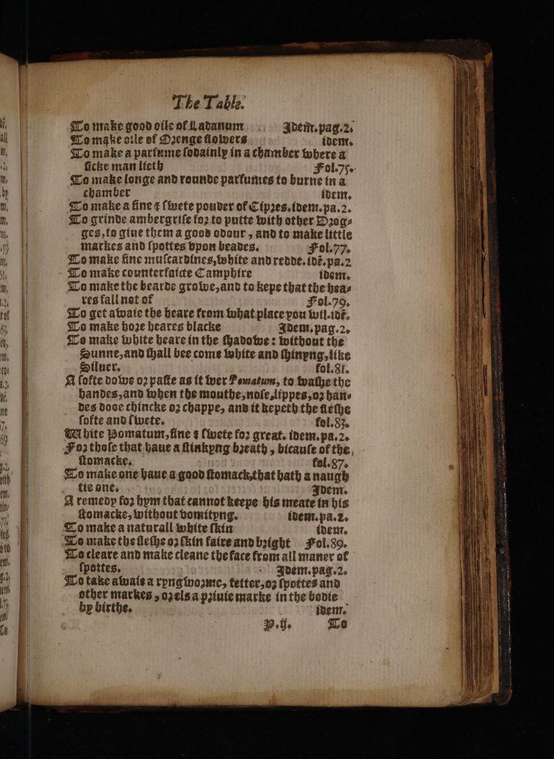 To make good oile of Ladanum Adem̃. pag. 2. To make sile of Oꝛenge flowers idem. To make a parfume ſodainly in a chamber where a Fol. 75 To make longe and rounde parfumes to burne in a chamber idem. To make a fine ¢ ſwete pouder of Cipꝛes.idem.pa. 2. To grinde ambergriſe foꝛ to putte with other Wꝛog⸗ ges, to giue them a goos odour, and to make little markes and ſpottes vpon beades. Fol. 77. To make fine muſcardines, white and redde. idẽ. pa. 2 To make counterfatcte Camphire idem. To make the bearde growe, and to kepe that the hea⸗ res fall not of Fol. 79. To get awaie the heare from what plate pou wil.idt̃. To make hoe heares blacke Idem. pag. 2. To make white heare in the ſhadowe: without the Sunne, and all bee come white and ſhinyng, like Siluer. fol. 31. A fofte do ws oꝛ paſte as it wer Pewatum, to wache the handes, and when the mouthe, noſe, lippes, oz batt des dose chincke 02 chappe, and it kepeth the fleſhe fofte and ſwete. fol. 83. UA bite Bomatum, fine ¢ ſwete fo: great. idem. pa. 2. Sz thoſe that haue a ſtinkyng bzeath, bicauſe of the ffomacke, fol.87. To make one haue a good ſtomack, that bath a naugh tie one. dem. ſtomacke, without vomityng. idem. pa. 2. To make a naturall white thin idem. To make the ſleſhe oꝛ ſkin faire and bꝛight Fol. 8g. To cleare and make cleane the face from all maner of ſpottes. valo +. Bdent.pag.2. To take awais a ryngwoꝛzme, tetter, oz ſpottes and other markes, ozels a pꝛiuie marke in the bodie bp birthe. idem. P. ff. To — = rta ~ DL — È = = + — — — — — — 2 ä e rientra 3 a 5 — — re a 4 : — — sa hs — — | —