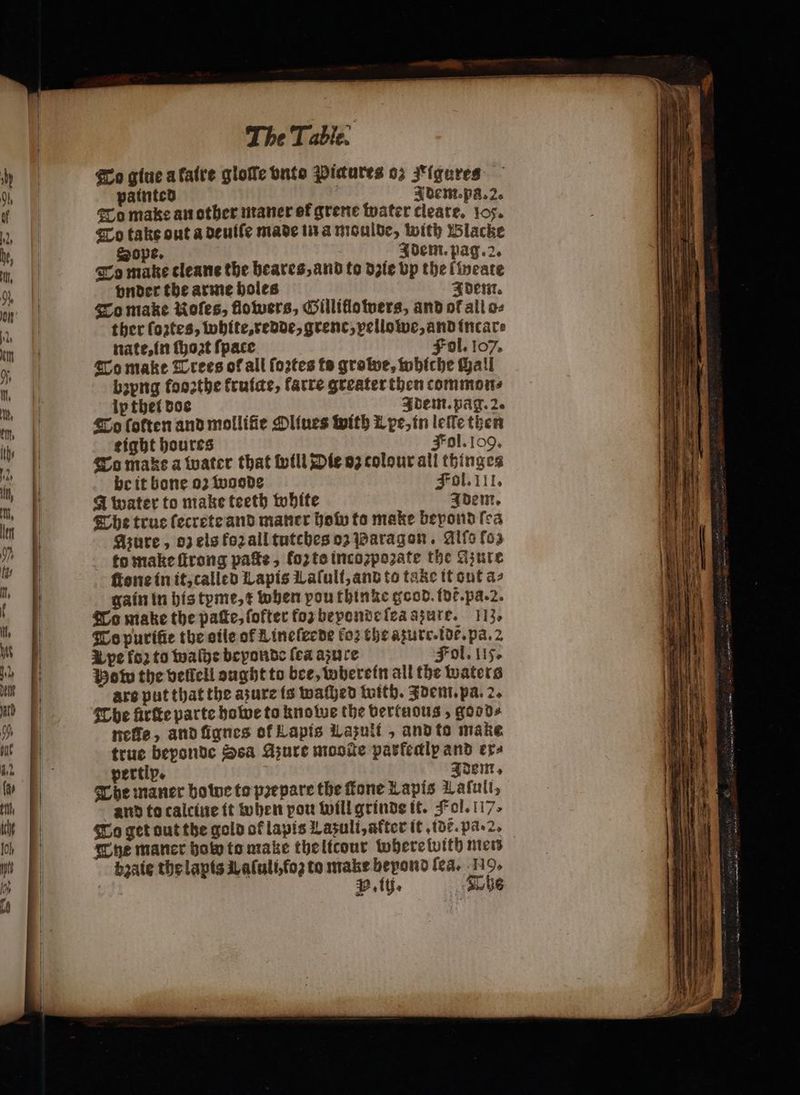 To giue a faire gloſſe nto Pictures 03 J'iqures painted | Idem. pa. 2. To make an other maner ef grene water cleare. 105. To take out a deuiſe made in a moulde, with Blacke ope. Idem. pag. 2. To make cleane the heares, and to dzie Lp the lweate vnder the arme holes Idem. To make Kofes, flowers, Gilliflo wers, and of all o⸗ ther fortes, white, redde, grenc, vellowe, and incar⸗ nate, in thot fpace Fol. 107. To make Trees of all ſoꝛtes ts groe, whiche Mall b2png fooꝛthe kruige, farre greater then commons lv thet doe i Idem. pag. 2. To (often and mollifie Oliues with L pe, in leſle then tight houres Fol. log. To makes a water that will Die oz colour all thinges be it bone 02 woode Fol. III. A water to make teeth white Idem. The true ſecrete and maner how to make beyond ſea Azure, oz els forall tutches oʒ Paragon. Allo fog to make ſtrong pate, foꝛ to incozpozate the Azure ſtone in it, called Lapis Laſuli, and to take it out az gain in his tyme, ⁊ when poufbinze good. dt. pa. 2. To make the patte, ſofter foꝛ beponde ſea azure. 113, To puriũe the eile of L ineſeede fo2 the azurr.idt. pa. 2 U pe fo: to waſhe beyonde (ea asnre Fol. 115. Pom the vellell ought to bee, wherein all the waters are put that the asure is waſhed with. Adem. pa. 2. The firfte parte howe to knowe the vertuous, goods nefle, and ſignes of Lapis Lazuli , and to make true beponde Ssa Azure mooſte parfedip and era pertip. Idem. The maner bowe to prepare the ſtane Lapis Lafuli, and to calciue it when pou will grinde it. Fol. 117, To get out the gold of lapis Lazuli, after it dt. pã . 2. Che maner boty to make the licour where with men baie the lapis Laſuli, foʒ to make beyond (ea. 19,