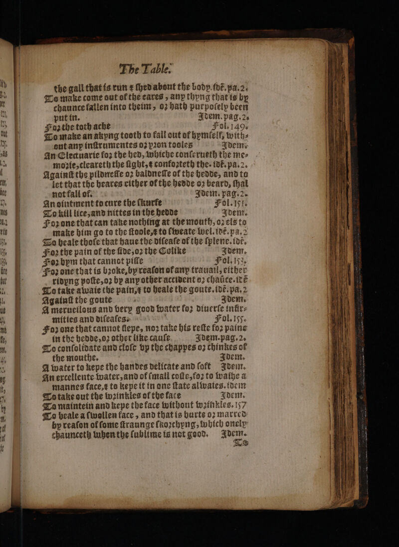 the gall that is run e (hed about the body. idẽ. pa. 2. To make come out of the cares, any thyng that is bp chaunce fallen into theim, 02 hath purpofelp been put in. Idem. pag. 2. Fon the toth ache Jol. 149. To make an akyng tooth to fall out of hymſelf, with: out anp inſtrumentes 03 pon tooles Idem. An Electuarie fo: the bed, whiche conſerueth the mes moꝛie, cleareth the ſight, t confoꝛteth the. ist. pa. 2. Againſt the pildneſſe oꝛ baldneſſe of the hedde, and to let that the heares either of the hedde oz beard, {bal not fall of. Idem. pag. 2. An oiutment to cure the fkurfe Fol. 151. To kill lice, and nittes in the hedde Idem. Foz one that can take nothing at the mouth, oꝛ els to make him go to the ſtoole, e to ſweate wel. idẽ. pa. 2 To heale thofe that haue the diſeaſe of the ſplene. (de. Soꝛ the pain of the ſide, oꝛ the Colike quem. Fozbpm that cannot piſle Fol. 153, oz one that is bꝛoke, by reaſon ot anp trauail, either ridyng poſte, oꝛ by any other accident o; chatice.ite Againſt the goute a Adem. Amerueilous and verp good water fo; diuerſe infirs mittes and diſeaſes. Fol. 155. Foz one that cannot llepe, noꝛ take his reſte fo. paine in the hedde, oz other like cauſe Adem. pag. 2. To conſolidate and cloſe vp the chappes oꝛ chinkes of the mouthe. quem. A water to kepe the handes delicate and off Idem. An excellente water, and of (mall coſte, foꝛ to waſhe a mannes kace, t to kepe it in one ſtate alwates. idem To take out the weinkles of the face Dent, To maintein and kepe the face Without weinkles. 157 To heale a {wollen face, and that is burts o2 marred by reaſon of ſome ſtraunge ſkoꝛchyng, which onely chaunceth tubenthe ſublime is not good. ne E &amp;