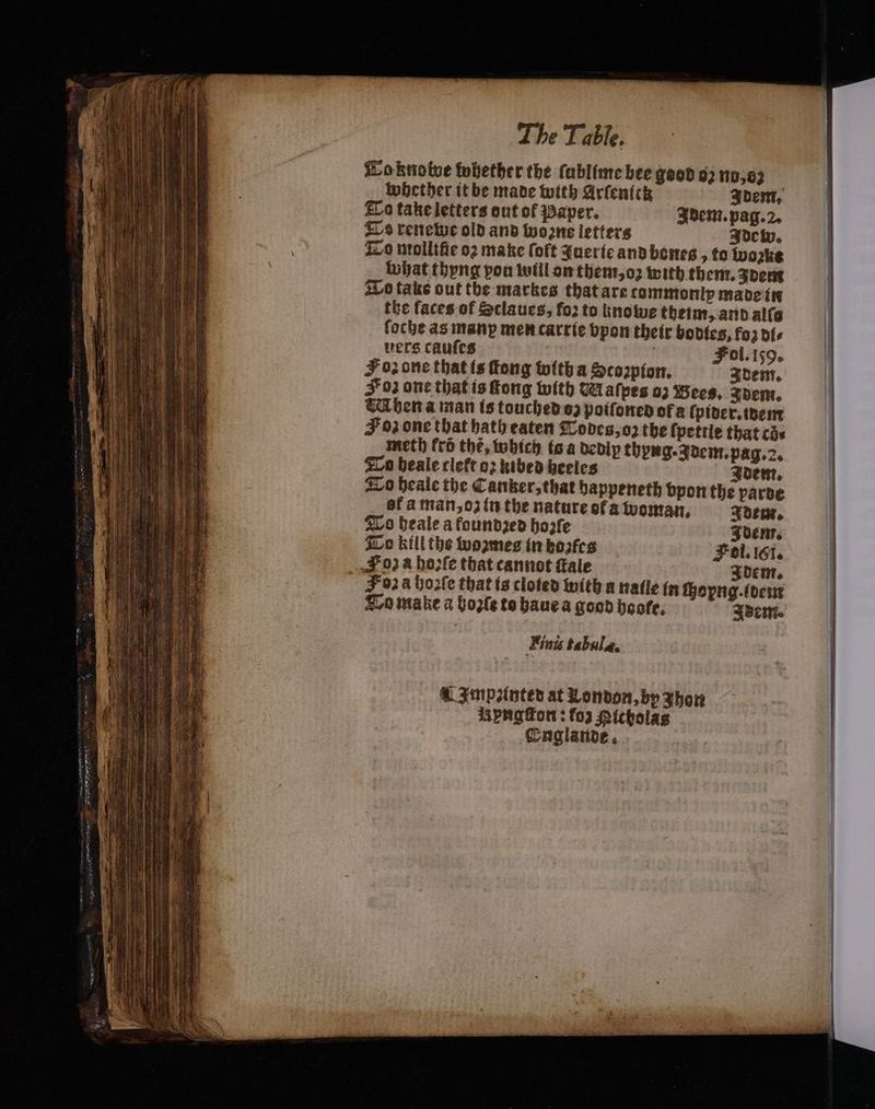 na — aon ae NE E FORTE ES — oa LL ei The Table. Æoknotve fubetber the ſublime bee geod 92 110,02 | Whether it be made with Arfentik Idem. To take letters out of Paper. Idem. pag. 2. Ts renewe old and wo ns letters Idew. To nrollifie 02 make loft querie and bones to woꝛke what thyng pou will on them, oꝛ with them. Idem To take out tbe markes that are commonly made in the faces of Sclaues, foꝛ to hnowe theim, and alſo foche as manp men carrie bpon their bodies, fo dis vers caufes | | Fol.159. F 02 one that is Tong with a Sco2pion. Adem. Foz one that is ſtong with M afpes 03 Bees. dem. WM hen a man is touched oz poiſoned of a ſpider. idem Foz one that hath eaten Todes, oz the ſpettle that ci. meth fro thé, which is a dedip thyng. Idem. pag. 2. To beale cleft o2 kibed heeles Idem. To heale the Canker, that happeneth bpontbe parde of a man, oz in the nature of a woman, Idem. To beale a founded hoꝛzſe To kill the woꝛzmes in boꝛfes Foza hoꝛſe that cannot fale Finis tabula. Impꝛinted at London, by Jhon yngſton: fo) Richolas Englande.