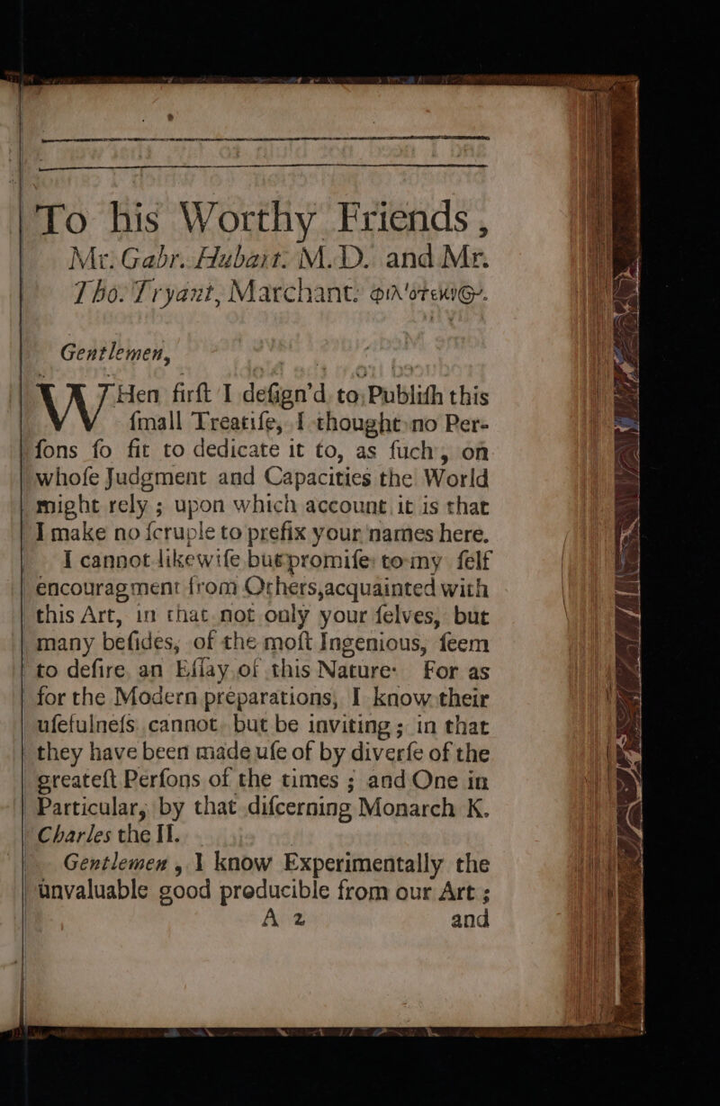 &gt; ape ng REE IESE TRS AR ER a RE SES To his Worthy Friends , Mr: Gabr. Hubart: M.D. and Mr. Tho. Tryant, Marchant: on 'otenie. Gentlemen, 1 K 7 Hen firft I deGgn’d. to, Publith this {mall Treatife, 1 thought no PRer- might rely ; upon which account. it is that I cannot likewife buepromife: tomy felf this Art, in that.not only your felves, but many befides, of the moft Ingenious, feem to defire. an Effay.of this Nature: For as for the Modern preparations, I know-their ufefulnefs cannot, but be inviting ; in that sreateft Perfons of the times ; and One in Charles the Il... Gentlemex , 1 know Experimentally the Anz and I) ime etd, rie th = Sa ee eee SSE ~ SSS % — eS ae ee ee ee ee nef ‘Si eee e : jae i J\ bit 2~\ y ee othe : . mis BLES TRON ah) A YS ES avin all £ w= = —_ a ma P 5 AL Sa — Ne