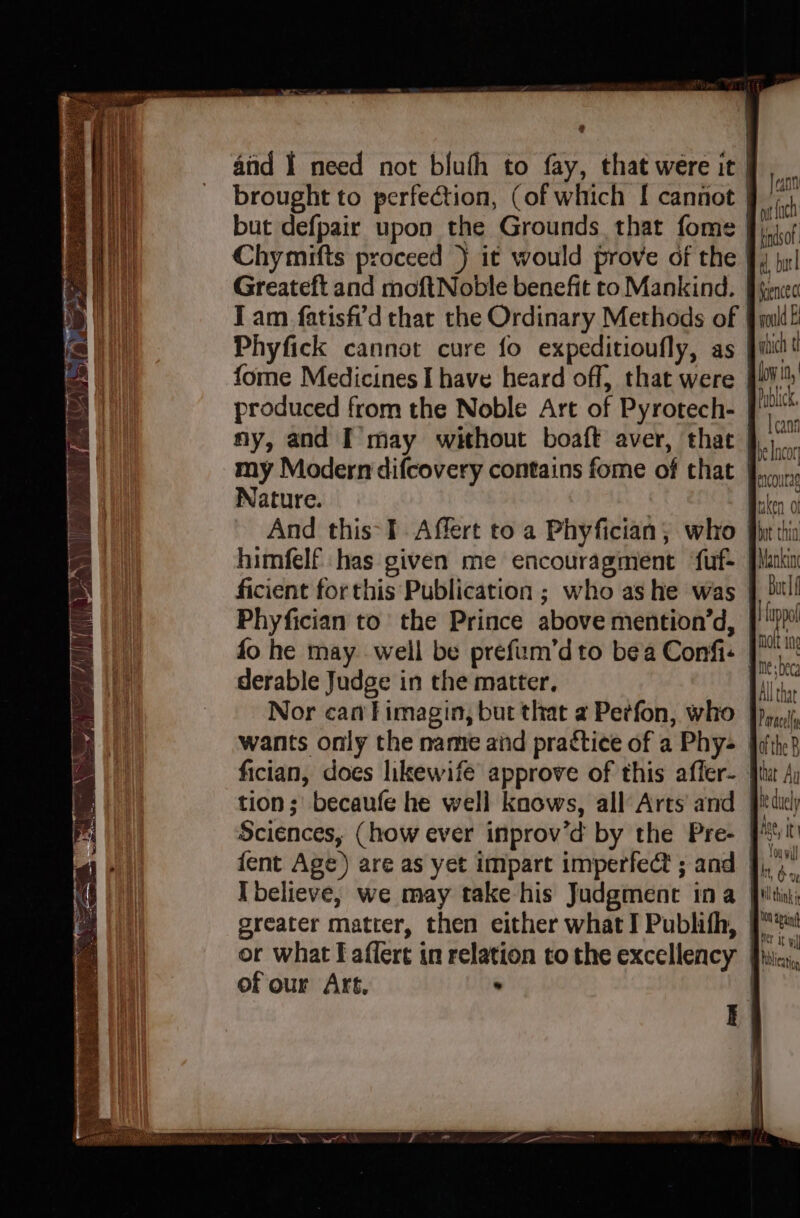@ and I need not bluth to fay, that were it but defpair upon the Grounds that fome Phyfick cannot cure fo expeditioufly, as ny, and I may without boaft aver, that Jann mt fh tindsof d, bu ence ct wold Ei Nature. himfelf has given me encouragment ‘fuf- Phyfician to’ the Prince above mention’d, fo he may well be prefum’d to bea Confi- derable Judge in the matter, Nor can fimagin, but that a Petfon, who wants only the name and practice of a Phy- fician, does likewife approve of this affer- tion; becaufe he well knows, all Arts and Sciences, (how ever inprov’d by the Pre- {ent Age) are as yet impart imperfect ; and Ibelieve; we may take his Judgment ina greater matter, then either what I Publifh, or what I affert in relation to the excellency ofour Art. . fuppol molt in me beca All that Paracel Ae, it ton apaing hiblicatig
