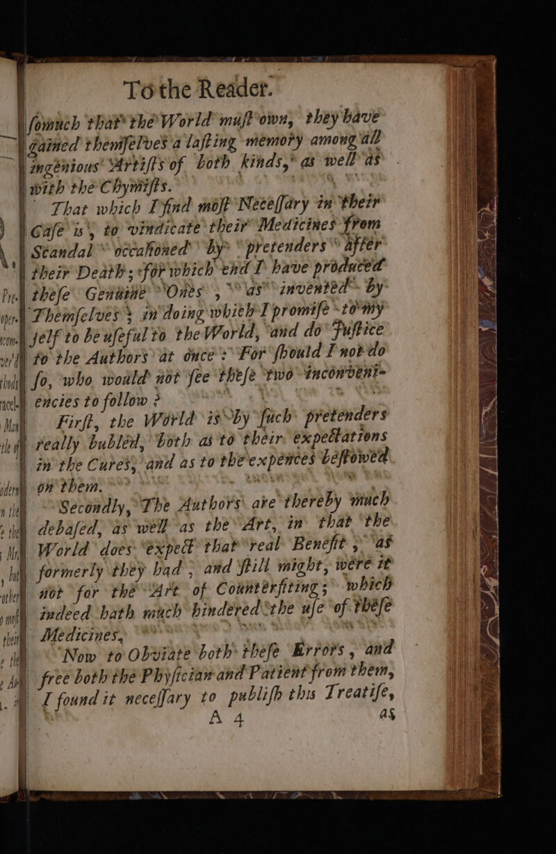 Tothe Readet. lL fomuch that the’ World muffrown, they bave \ gained trhenifelves a lafting memory among all | | ngenious: warrifts of both kinds,” as well as swab LEC Hymna.) oh OAS SS | That which Tfnd mot Neeeffary 7n their | Gufe is\) to vindicate their Medicines from . | seandal’® wceahoned’ by&gt; * pretenders after | their Death; for which end I. have produced Pull thele’ Gentine’ Ones, * as invented by inn) Phemfelves 3 i doing whithT promife -ro'my vim JELf to be ufeful to the World, ‘and do’ Fuftice eV £0 she Authors at duces For fboutd I not do | fo, who would not fee thefe two tncon vent encies to follow ? ape 2 Firft, the World is-by fuch pretenders feally bubléd, both as to their expectations | inthe Cures} and as to the expences béfowed om them. | sinks “&gt; Secondly, The Authors are thereby much debafed, as well as the Art, in that ‘the World does “expe that real Benefit , ‘as Wl formerly they bad , and till might, wére zt | aor for the Art of Counterfiting ;° which indeed bath much bindéred Sthe ufe ‘of the/e Medicines, ye aes ShGaHs: ASM See Now to Obviate both thefe Krrors , and free both the Phyficiam and Patient from them, I found it neceffary to publifh this Treatife, ? A 4 as