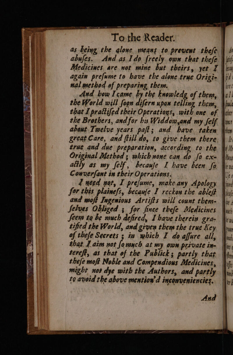 ee li To.the Reader. | as being the qlone means to prevent thefe | abufes. And as Ido freely. own that thefe Medicines are not mine but theirs, yer I | again prefume to have the alone true Origie | nal method of preparing them. | And bow I came by the knowledg of them, | the World will foon Ayern upou telling them, | that I prattifed their Operations, with one. of the Brothers, and for bis Widdow,and my felf | about Twelve years paft; and have taken | great Care, and (till do, to give them there. | true and due preparation, according to the | Original Method; which none can do fo ex= Win attly as my felf, becaufe I have been fa Wem Converfant in their Operations. al J need not, I prefume, make any Apology | for this plainefs, becaufe I reckon the ablefe Wii and moft Ingenious Artifts will count them= Wis; Selves Obliged ; for fince thefe Medicines Seem to be much defired, Ihave thereis gra- | tifted the World, and given them the true Key | of thefe Secrets ; in which I do affure all, \ii that. J aim sot fa much at my own private in- tevefi, as that of the Publick; partly that thefe moft Noble and Compendious Medicines, might not dye with the Authors, and partly t9 avoid the above mention’d inconveniences.