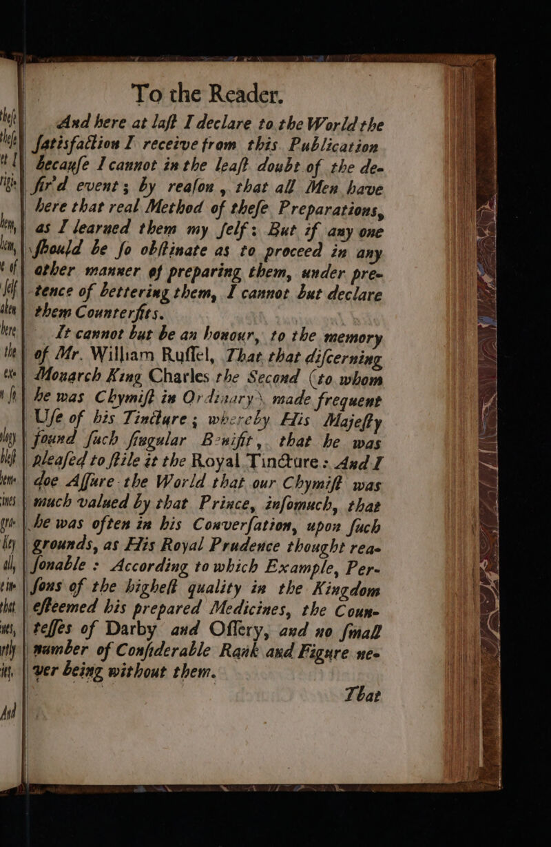 eh | And here at laft I declare tothe World the | fatisfattion I recetve from this. Publication IN Zecayfe I cannot ix the leaft doubt.of the dee th) fir'd event; by reafon, that all Men have | bere that real Method of thefe Preparations, | as J learned them my felf: But if any one rfeould be fo obftinate as to proceed in any other manner ef preparing them, under pre tence of Lettering them, I cannot but declare them Counrerfits. : Lt cannot but be an honour, to the memory of Mr. William Ruffel, 7har that difcerning Monarch King Charles the Second (to. whom he was C bymift in Ordizary made frequent | Ufe of bis Tintlyre; whereby His Majefty | found fuch fregular Bewifit,. that he was | Rleafed to feile zt the Royal Tin@ture: Axd J ‘| doe Affure-the World that our C hymift was | much valued by that Prince, infomach, thas + | he was often in his Converfation, upon fuch | grounds, as Fis Royal Prudence thought reas |fonable : According to which Example, Per- | fous of the highelt quality in the Kingdom || fleemed his prepared Medicines, the Coune i, | teffes of Darby and Offery, and no {mall _wamber of Confiderable Rank and Figure ne» ver being without them. aa That