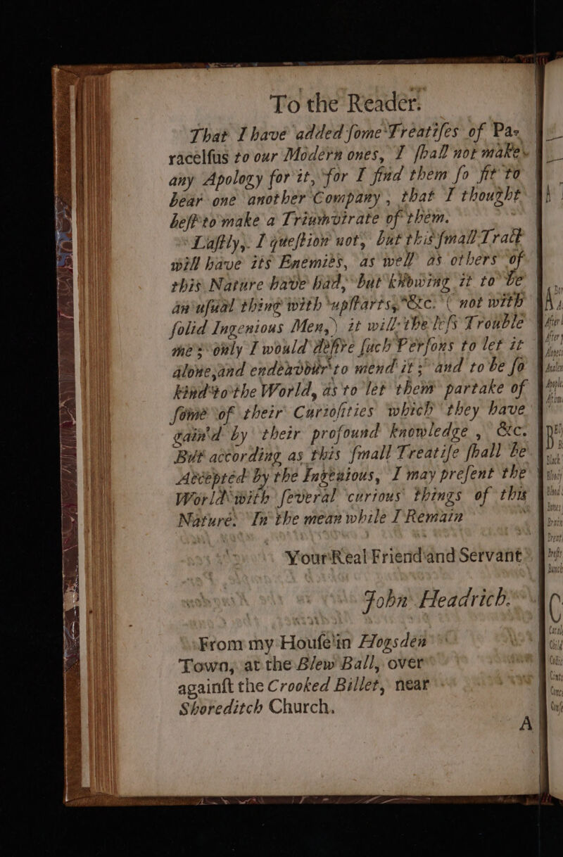 Thar Ihave added fome'Treatifes of Pas any Apology for zt, for I find them fo jit to bear one another Company , that I thought heff'to'make a Triumvtrate of them. ‘Laftly,. 1 queftiow uot, but this {mall Tract iH have its Enemits, as well as others of. | his Nature bave bad but kkowing it tobe aniufual thine with upiharts,Stc. ‘(not with folid Ingenious Men,) it wil: the lcfs Trouble mes duly I would dehye fach Perfons to lef it dlone,and endeavdoir'to mend it ; and to be fo kind tothe World, as to let them partake of foe of their Curiofities which they have” gaind by their profound knowledge , ec. But according as this {mall Treatife {hall be Abtepred by the Ingenious, I may prefent the \y World with feveral ‘curious things of this qb Norure: In the mear while I Remain me Your eal Friend'and Servant Foba Headricb.