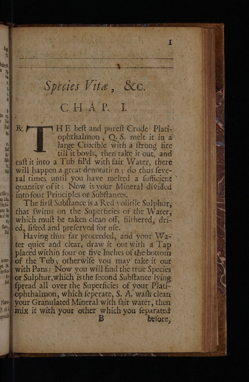 Cathie Mad ode HE beft and pureft Crude Plati- ophthalmon,, Q: S. melt it in a large Crucible with a {trong fire it till ic boyls, then take ic out, and bf caftit into a Lub fil’d with fair Water, chere i) will happen a great'denoraticn ; do thus feve- ral times until you have melted a fufficient | quantity of it: Now is your Mineral divided bul intofour Principles of Subftances. | The firft Subftance is a Red volirile Sulphur, I} that {wims on the Superficies of the Water, f which muft be taken clean off, fiithered, dri- ‘fed, fifted and preferved for ufe. |. Having thus far proceeded, and your Wa- ter quiet and clear, draw it out With a Tap placed within four or five Inches of the bottom lof the Tub; otherwife you may take it out with Pans: Now you will find the true Species or Sulphur,which isthe fecond Subftance lying fpread all over the Superficies of your Plati- ophthalmon, which feperate, S. A. wath clean, §\your Granulated Minera! with fair water, then p\mix it with ‘your other which you feparated | B betore; pil