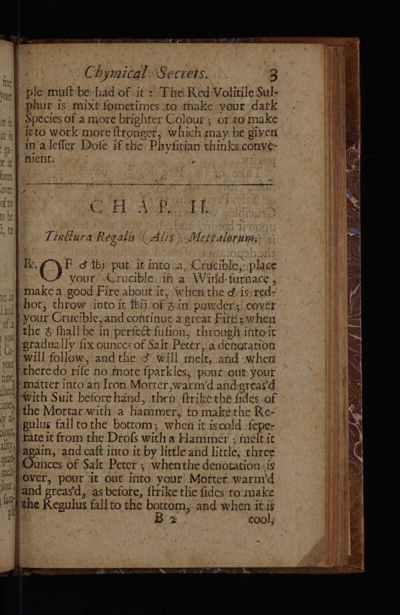 -|/ ple mutt be-had of it : The Red Volitile Sul- -phur is. mixt fometimes to make your dark | Species of a more brighter Colour; or to make | “itto work more ftronger, which may be given’ in alefier Dofe if the Phydirian thinks conve- | hient. . Orn re tet A K. aver | a Cet. Anweath 0 be ‘ RK. Ff tj. put it into..a, Crucible: place your »Crucibleit a -Wirid-furnace ; make a good Fire about it, when the dvis reds ’ {4 mot, throw into it tbij.of gin powders) cover Pyour Crucible,and continue agreat Fire s when ithe &amp; fhallbe in perfectfufion, throngh into it p figradually fix ounces of Salt Perer, a denotation (will follow, and the &amp; will melt, and when iy theredo ri fe no more fparkles, pout out your iieff Patter into an fron Morter swarin'd andgreasd. ‘nef With Suit beforehand, then ftrike the fides, of al the Mortar witha hammer, to make the Re- 4 IT gulus fall tothe bottom; when it iscold fepe- mh fate it from the Drofs witcha Hammer ; tuelt it ally} ‘again, and caft into it by little and little; three te /Ounces of Salt Peter ; whenthe denotation: is i Over, pour it out into your’ Morter warm’d Hand greasd, as before, {trike tlie fides to: make he ithe Keguhus fallto the bottom, and when itis ie it B x cool; t |