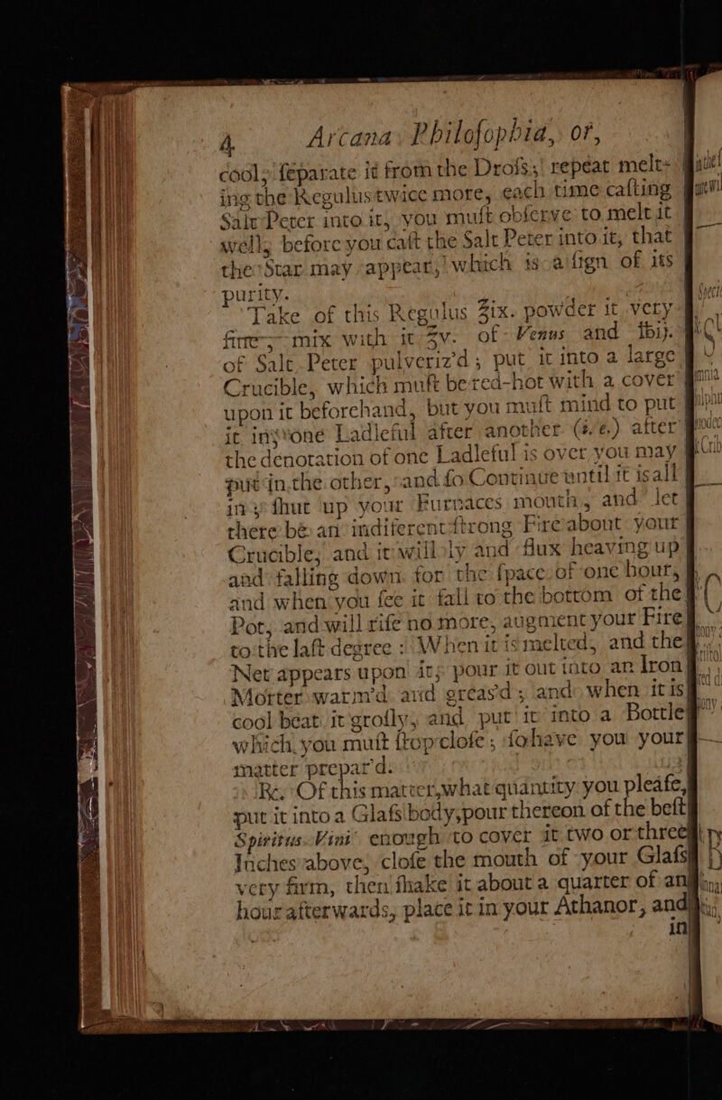 ‘ool, fepaxate it from the Drols,' repeat melee aut! ing the Kegulus twice more, each time cafting qutl! Salr-Peter into it, you muft observe to mele it wells beforc you cait the Salt Peter into it, that the Star may appear, which isoafign of 18S purity. Take of this Regulus Zix. powder it very § fire-&gt;- mix with it Zv- of - Venus and {bij gi\' of Sale Peter pulveriz’d; put it into a large | Crucible, which muft be red-hot with a.cover # upon it beforehand, but you muft mind to put gp ic inyvone Ladleful after another. (4. ¢.) after gum the denotation of one Ladleful is over you may | uit in.the other, and fo Continue untilitisall § ing? fhut up your Furnaces mouth, and let there b@ an indiferenttrong Fireabout your Crucible; and it willoly and Sux heaving up and’ falling down. for the fpace of one bour, fh and when you fee it fall ro the bottom of the} Pot, and will rife no more, augment your Fire] tothe laft degree | When it is melted, and thef., | Net appears upon it; pour Jt out into an lrong,, Motter warim’d and greasd and when itisy cool beat it grofly, and put’ ic into a Bottle} ‘i which. you mutt {topeclofe;, fohave you your} matter prepar'd. : a] Re. Of this matter,what quantity you pleafe, put it intoa Glafs body,pour thereon of the beft| Spiritus. Vini’ enough to cover it two or threell} Inches above, clofe the mouth of your Glafs | very firm, then fhake it about a quarter of ani,» hour afterwards, place it in your Athanor, andy : ’ 10) ;