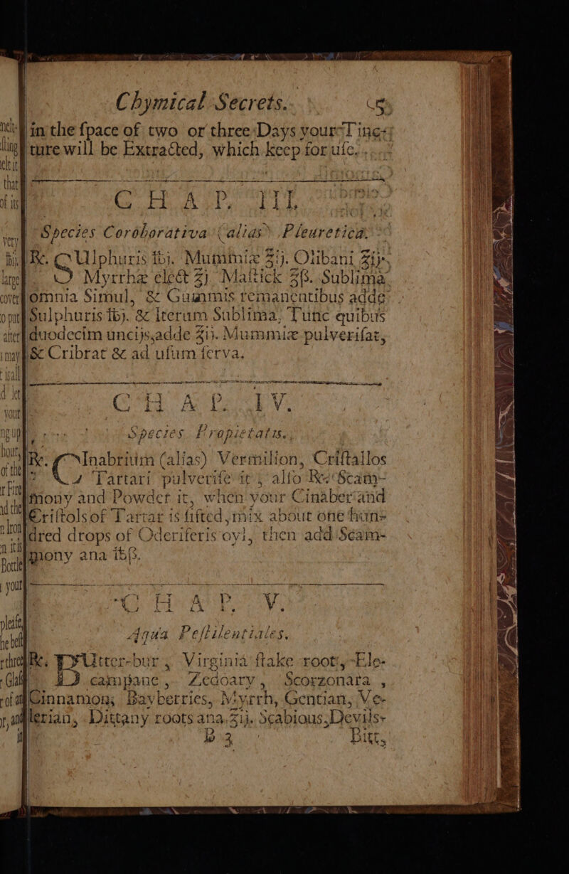 Nu in the {pace of two or three ‘Days your-T ‘ings 2) ture will be Extracted, which ee for ule | | RTE Me? SaeenaraTE | { Pp ae : | C H a ae F Ditty | Species Cordhorativa’( alias .Pleuretica. RK. OG Ulphuris i). Muminix $i). Olibani Zi}. W) Myrrhe elect 2) “Mattick 38. Sublima omnia Simul, &amp; Guimis temanéntibus adde: it} Sulpharis tbj. &amp; rerum Sublima, Tune quibus ater] duodecim uncijsadde 413. Mu mimic pulverifar, pc Cribrat &amp; ad ufium ferva OE RR eS EST BENE NR aS B50 ; 7 “Yr LV. yew i i opiet aris. 4 g ? (Dig tate Pin HAR } eftilent LQiES, £ trbur, Virginia flake xootty~Ele- | can pat IC Zecoary , Scorzonara : ‘ofa Cinnamon: B Bavberries, My. ‘rh, Gentian, Ve- Dittany roots ana, Zi}. Seabious,Devilsy