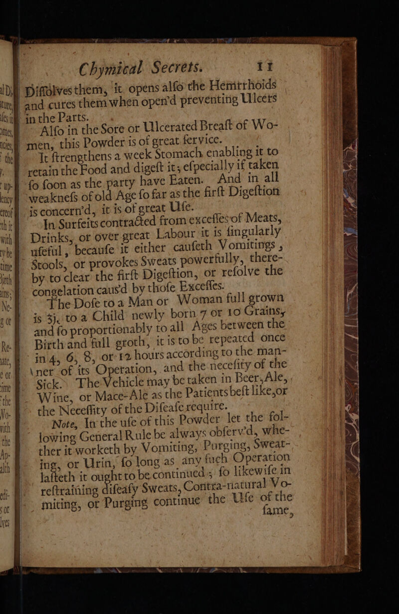 a? } q Chymical. Secrets. it | Diffolvesthem, it. opens alfo the Hemtrhoids | and cures them when open’d preventing Ulcers | in the Parts. | Alfo in the Sore or Ulcerated Breaft of Wo- | men, this Powder is of great fervice. | Tr ftrengthens a week Stomach enabling it to retain the Food and digeft its ef: pecially if taken fo foon as the party have Eaten. And in all weaknefs of old Age fo far as the firft Digeftion isconcern’d, it is of great Ulte. In Surfeits contracted from excefles of Meats, Drinks, or over great Labour it is fingularly ufeful , becaufe it either caufeth Vomitings , Stools, or provokes Sweats powerfully, there- by to clear the firft Digeftion, or refolve the congelation caus'd by thofe Exceffes. The Dofe toa Man or Woman full grown is $j, to. a Child newly born 7 or 10 Grains, and fo proportienably to all Ages between the Birth and full groth, ic is to be repeated once jin 4, 6; 8, or 12 hours according to the man- \ner_of its Operation, and the necefity of the Sick The Vehicle may be taken in Beer, Ale, , Wine, or Mace-Ale as the Patients belt like,or the Neceflity of the Difeafe require. : Note, Inthe ufe of this Powder let the fol- lowing General Rule be always obferv’d, whe- ther it worketh by Vomiting, Purging, Sweat- ing, or Urin, fo long as any fuch Operation lafteth it ought to be continued; fo likewife in ) reftraining difeaty Sweats, Contra-natural V o- miting, ot Purging continue the Ue of the : fame, 7 LS fi . ‘ * Nae LET Z Vs. 4 Lp ia ZN | ES Ae aD Ap
