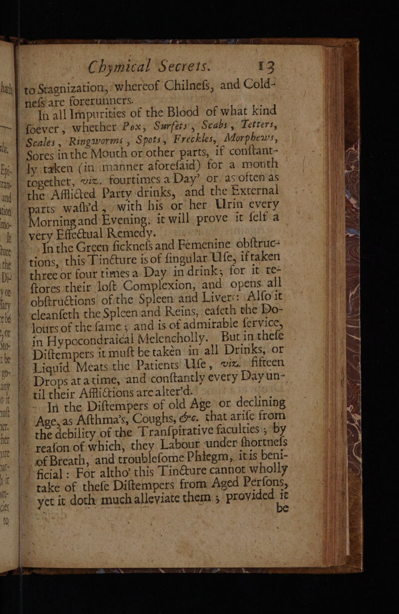 | - Chymical Secrets. 12 lah! to Stagnization, whereof Chilnefs, and Cold- -nefs are forerunners. In all Impurities of the Blood of what kind | foever , whether Pox, Surfers’, Scabs , Tetters, Scales , Ringworms , Spots, Freckles, Morphews, i | Sores inthe Mouth or other parts, if conftant- bi. | dy taken (in manner aforefaid) for a month nm | together, wz. fourtimes a Day’ or as often as nm | the Afflicted. Party drinks, and the External tig | parts: wafh’d 5 with his or her Ulrin every | Morningand Evening, ic will prove it {elf a i |. very EffeQtual Remedy. hie | Inthe Green ficknefs and Femenine obftruc+ te | tions, this Tinéture is of fingular Ulfe, iftaken D2 | three or four times a Day indrink; for it re- yor |. ftores their loft Complexion, and opens all hy | obftructions of the Spleen and Livers: Alfo it eh | cleanfeth the Splcen and Reins, eafeth the Do- a || lours of the fame; and is of admirable fervice, i | in Hypocondraical Melencholly. But in thefe ie \. Diftempers it muit be taken in all Drinks, or oo |. Liquid Meats the Patients: Ufe, viz. fifteen ay |. Drops ata time, and conftantly every Day un- vi | til their AfliCtions are alter’d. In the Diftempers of old Age or declining Age, as Afthma’s, Coughs, oe. that arife from the debilicy of the Tranfpirative faculties ; by reafon of which, they Labout «under fhortnefs of Breath, and troublefome Phiegm, itis beni- ficial: For altho’ this Tin@ure cannot wholly take of thefe Diftempers from Aged Perfons, yet it doth much alleviate them ; provided ie