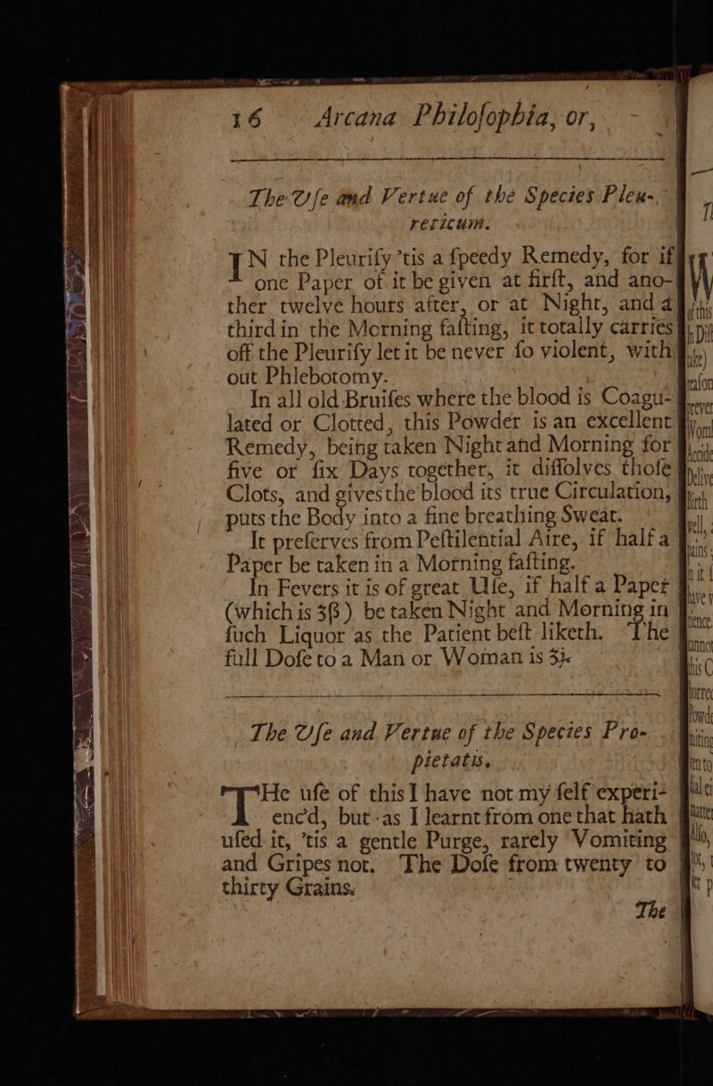 — Z rad 16 Arcana Philofophia, or, ee et The @ fe and Vertue of the Spectes Pleu- relicum. {XN the Pleurify ’tis a fpeedy Remedy, for if| one Paper of it be given at firft, and ano- thirdin the Morning fafting, it totally carries out Phlebotomy. Remedy, being taken Night and Morning for five or fix Days together, it diffolves thofé Clots, and givesthe blood its true Circulation, puts the Body into a fine breathing Sweat. It preferves from Peftilential Aire, if half a | Paper be taken in a Morning fafting. (which is 36.) be taken Night and Morning in fuch Liquor ‘as.the Patient beft liketh. “The full Dofe to a Man or Woman 1s 3} a ee The Ofe and Vertue of the Species Pro- pietatis. ates ufe of this] have not my felf experi- ufed it, ’tis a gentle Purge, rarely Vomiting thirty Grains. The