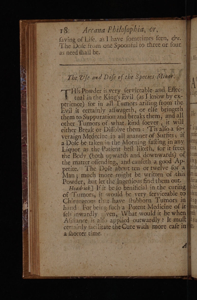 a rCand P hilofaph id, Cr faving of Life, as | have fometimes fec li cre. ‘The on e from one Spoonful to three or four as need i fhall be. “His Pow er 1S vety fer ¥iteab le- and, Effec: tual inthe King s Evil, (as I know by cx: Gy perience). for in all. Lumors arifing from the. 9 Evil i¢ cettainly a aflwageth, or elfe bringeth them to Sappurntion and breaks them, and all other Tumors of what, kind foever:,, 1 will veraign Medecine in all manner-of Surfits; 1£ &gt; et, wy petite.’ The Doie abo nut ten or twelve for a Bein Man; much moreom Powder, but let th Aka sefious find them out. z= Headr ‘eb If it beto benificial in. the curing Chi r i igeot a6 thar have {tubborn Tumors 18 ate ddeardh iven, What would ic be when Afiftance; 1s alfo » applied outwardly ? It muft i ie certainly facilitate the Cure with more cafe in iM a fhorter. time.