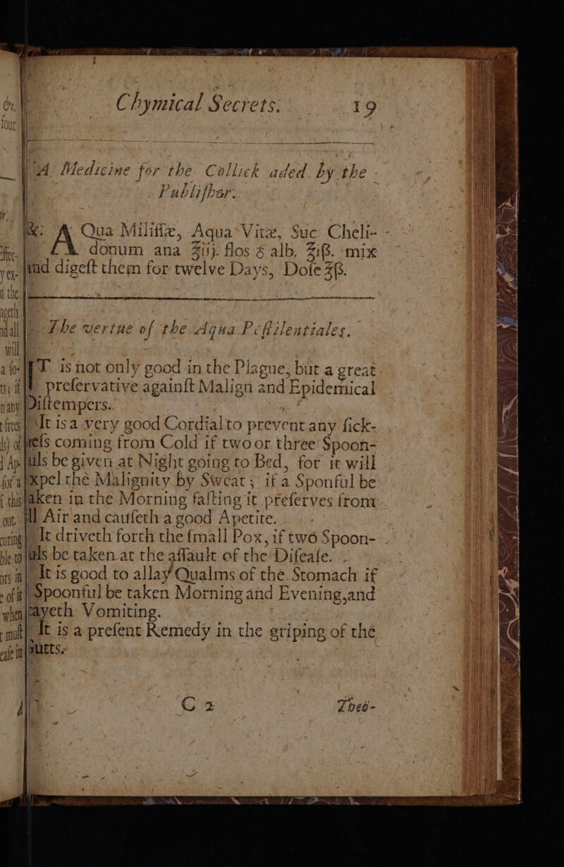 Chymical Secrets: _ Wet Medicine for the Callick aded by the | Publifbar. ee . ‘ . B27 % 5 TT &gt; + ® ik. A ua Miliffe, Aqua&gt;Vitz, Suc Cheli- fe. |) 4% donum ana 4ijj. flos § alb. Zi8. ‘mix vey. (bad digeft chem for twelve Days, Dole 2§. et le v . ‘y+? &gt; dale Phe vertne of the Aqua Pcfilentiales. tf f i '- : Wu 1-(R 1 isnot only good in the Plague, but a great sy ff) prefervative againft Malign and Epidemical jany JOiftempers. frees |! AAC Is a very good Cordialto prevent any fick- \) of tets coming from Cold if two or three Spoon- | Ap its be given at Night going to Bed, for it will pralepel thé Malignity by Sweat, if a Sponful be f thislaken in the Morning falting it pfeferves from ot, fe Air and caufeth a good Apetite. wig) Lt driveth forth the fmall Pox, if tw6 Spoon- be oltls be. taken at the aflault of the Difeate. yy it}, It is good to allay Qualms of the. Stomach if . fit Spoonful be taken Morning and Evening,and whealsayeth Vomiting. qt}, It is a prefent Remedy in the griping of the alt im AEE || Cz Tbee- Ff oO: / ie ae ty =\{ |) oA, ; ~ S af y Ve! i a Fae £/; Le DEB Le ak i Ae cesemnisinine » —— = een = —_ Ds (ADA a