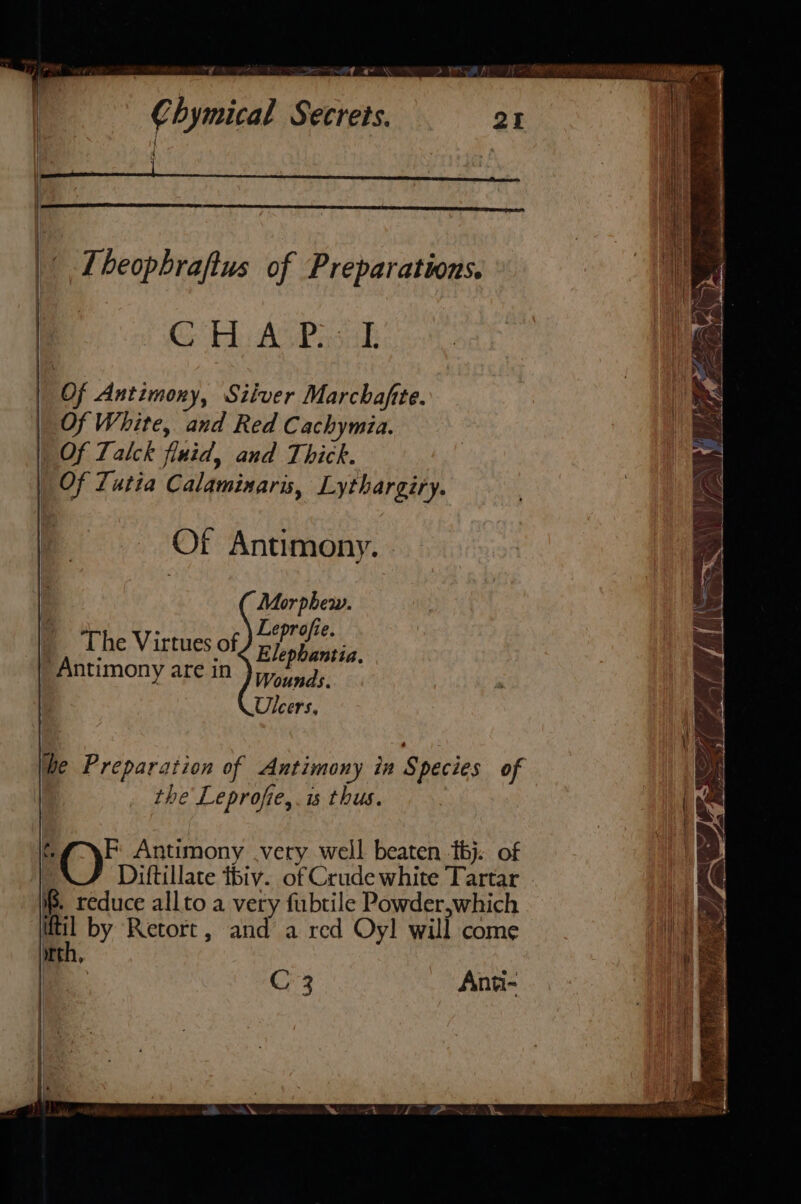 “7 &lt;A ay \ Chymical Secrets. QI it Tbeophrafius of Preparations. CG Ao ASPasak Of Antimony, Silver Marchafite. Of White, and Red Cachymia. Of Talck fluid, and Thick. Of Tatia Calaminaris, Lythargiry. Of Antimony. . Mor phew. : Leprofie. The Virtues of Elephantia. Antimony are in Wounds. | Ulcers, he Preparation of Antimony in Species of the Leprofie,.is thus. ¢ en Antimony very well beaten bj. of ; Diftillate tbiv. of Crude white Tartar if. reduce allto a very fubtile Powder,which itil by Retort, and a red Oyl will come th, : C3 Anti-