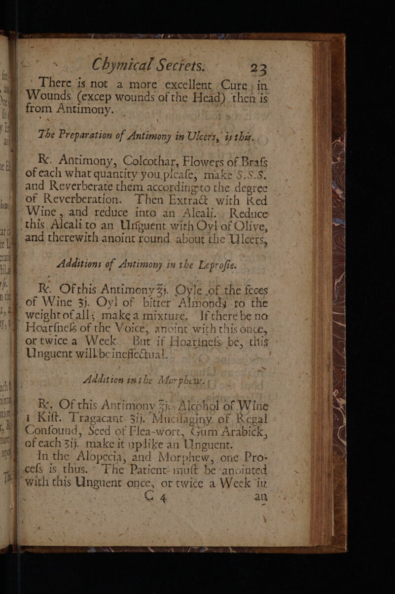 - There igs not a more excellent Cure; in Wounds (excep wounds of the Head) then is from Antimony. The Preparation of ya ae ay in Ulcers, és the. Re. Antimony, Colcoth ar, Flowers of Brrafs of each what quantity you pleafe, make $.: and Reverberate them accordin Bt to tl of Reverberation. Then Ext: Wi this Alcalito an Uniguent with ieee be ae dlive, arraien of Antimony iu the Leprofie. of Wine 33. Oy! of bitter Almonds to the Hoatfnels of the V O1ce, anoint with this once, ortwicea Week. But if Hoatinels: be, this Unguent wilkbe ineffectual. Ad ldition imi hb be Mo: r phew. ie OF this Antimony 5}:- Alcohol of Wine i Kift. Tragacanct 3ij. Muc Uaginy af Regal Confound, Seed of Flea-wort, Gum Arabick, of each 3ij. make it uplike an Unguent. Inthe Ali opecia, and Mo phe W, ome Pro: with this Unguent once, or twice a Week iv | C4 an ~