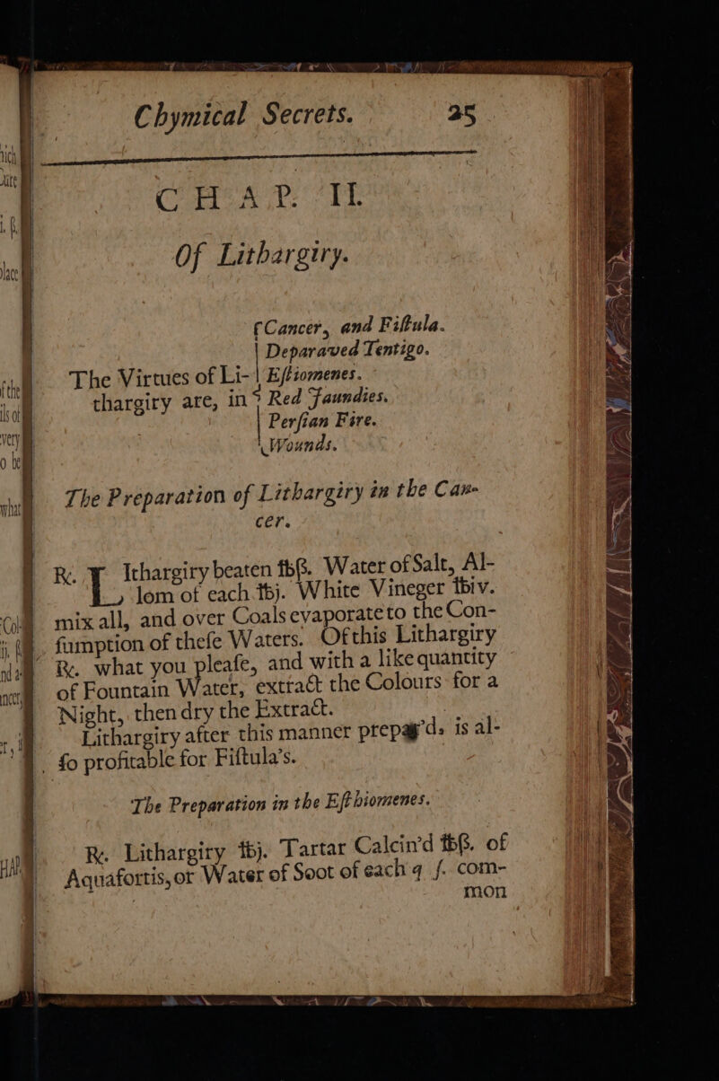 “7 — — —_ | Chymical Secrets. | | Cae ae Of Lithargtry. | | fCancer, and Fiftula. | Deparaved Tentigo. The Virtues of Er Ejtiomenes. thargiry are, in Red Faundies. Perfian Fire. Wounds. The P reparation of Lithargiry in the Can- cer. Re | eyed beaten 1b. Water of Salt, Al- lom of each.t6j. White Vineger tbiv. mix all, and over Coals evaporate to the Con- fumption of thefe Waters. Ofthis Lithargiry &amp;%. what you pleafe, and with a like quantity of Fountain Water, extract the Colours: for a Night, then dry the Extract. : Lithargiry after this manner prepag’d is al- - fo profitable for Fiftula’s. The Preparation in the Eftbiomenes. R. Lithargiry bj. Tartar Calcin’d #68. of Aquafortis,or Water of Soot of each f. com- : mon LAW rer y : =, ‘&gt; 4 iif) Sa ae i , wy ‘ Gane : LN 8 (+i ~-- ri - ¥ i; yy Ze ~ 48 = A » Dw Peeve ES OS Ld LM ¥ | Ayieere &gt;)