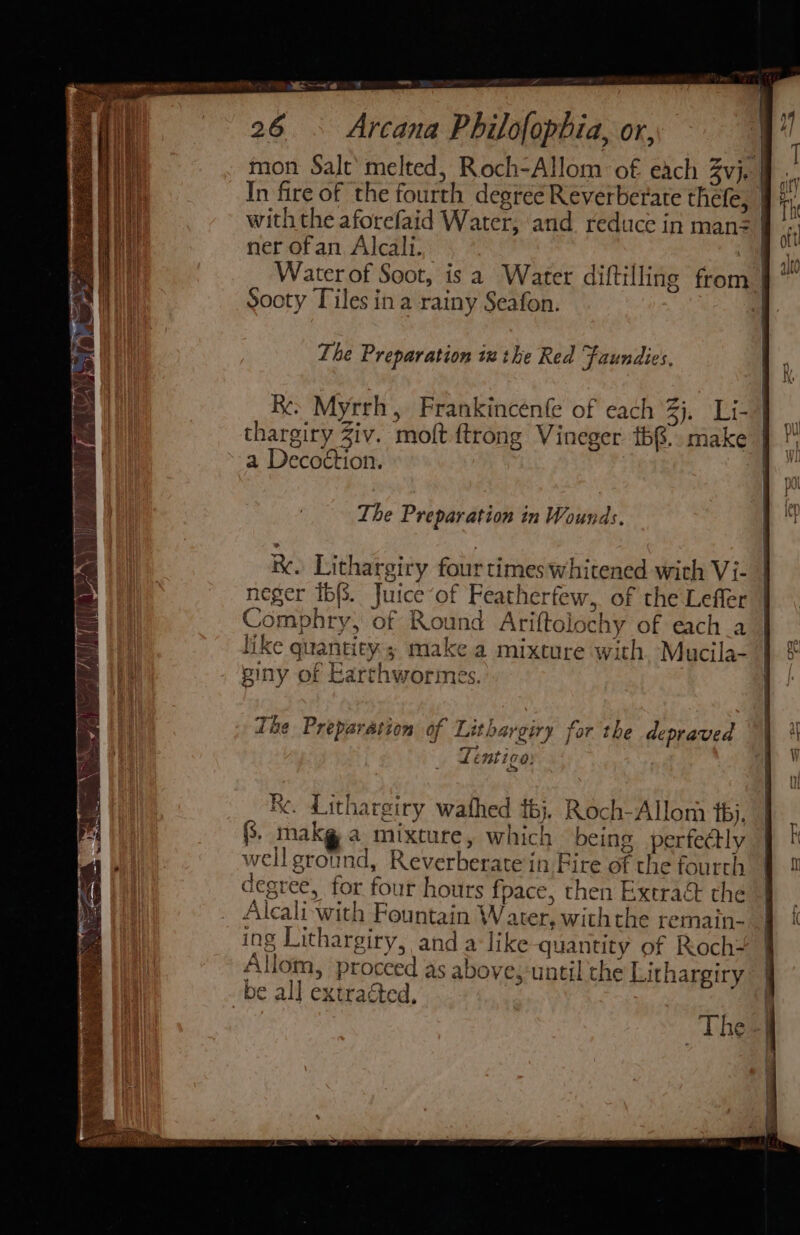 — rail ee 26 . Arcana Philofophia, or, mon Salt‘ melted, Roch-Allom of each Byje In fire of the fourth degréé Reverberate thefe, | 0 0 i with the aforefaid Water, ‘and reduce in man KR if ner ofan Alcali. : | in Water of Soot, is a Water diftilling from |” sooty Tiles in a rainy Seafon. The Preparation ix the Red Faundies, Re. Myrrh, Frankincenfe of each %j. Li- | thargiry Ziv. molt ftrong Vineger t68.. make } * a Decoétion. i The Preparation in Wounds. R. Lithargiry four times whitened with Vi- neger ib. Juice ‘of Featherfew, of the Lefler | Comphry, of Round Ariftolochy of each_a | like quantity; make a mixture with, Mucila- | € piny of Earthworimes. | Tie Preparation of Lithargiry for the depraved | |i Lentigo . i Re. Lithargiry wathed {bj}. Roch-Allom t6j, J (3, mnakg a mixture, which being perfectly k +t well ground, Reverberate in Fire of the fourth I | degree, for four hours fpace, then Extra&amp; the sg Alcali- with Fountain Water, withthe remain- § { ing Lithargiry, anda like quantity of Roch- Allom, proceed as above,-until the Lithargiry be all extracted, ; The |