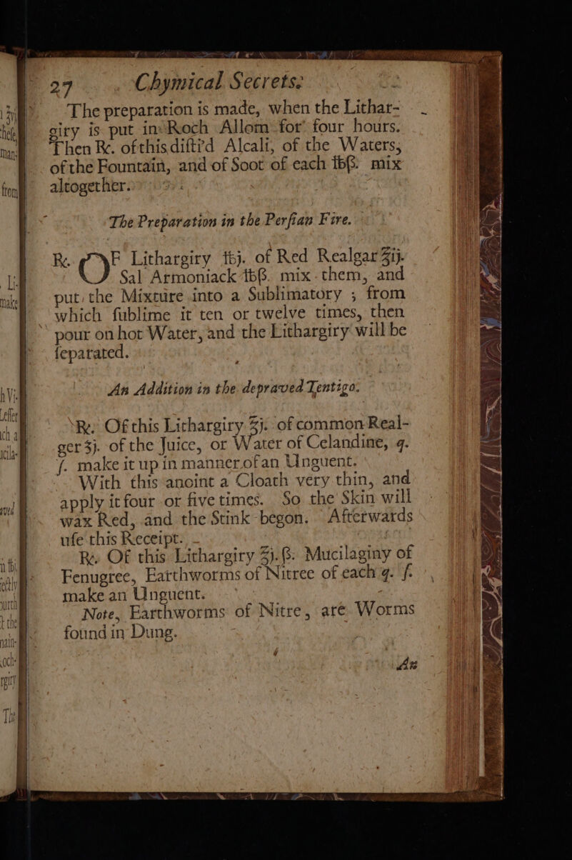 ical Secrets. The preparation is made, when the Lithar- ofthe Fountain, and of Soot of each ffs. mix altogether. | The Preparation in the Perfian Fire. 32 F Lithargiry tj. of Red Realgar4ij. Sal Armoniack 166. mix. them, and put the Mixture into a Sublimatory ; from which fublime it ten or twelve times, then pour on hor Water, and the Lithargiry will be feparated. a An Addition in the depraved Tentigo. ‘y ‘Re Of this Lithargiry. %j. of common Real- ger 3j. of the Juice, or Water of Celandine, . /. make it up in manner.ofan Unguent. With this anoint a Cloath very thin, and apply itfour or five times. So the Skin will wax Red, and the Stink begon. Afterwards ufe this Receipt. PARCEL Fenugree, Earthworms of Nitree of each 4. f make an Unguent. | Note, Earthworms of Nitre, are. Worms found in Dung. hoe LI He =&lt;, Mil ! j o\' pi vy. «\c \ By oO. (2 | ma rs i: £ . ata a “4 £ . Se, 4 | Ae dee »