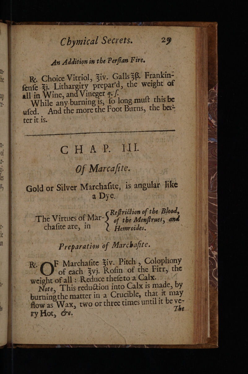 ee a es wat, Chymical Secrets. 29 An Addition in the Perfian Fire. » | © Re Choice Vitriol, 3iv. Galls38. Frankin- | fenfe -4). Lithargiry prepard, the weight of y all in Wine, and Vineger gf. | « |. While any-burning is, fo long mutt this be | ufed. And the more the Foor Burns, the bet* ter it is. bes oN Of ; ELE LEK A id nee us alk Cana an af C H A i. TEL — . &lt; : # Of Marcajtte. = Gold or Silver Marchafite, is angular like a Dye. of the Menjftrues, and Hemroides. 4 5 te of the: Blood, chafite are, 1n 1 : | /The Virtues of Mar- | iA 68 | Preparation of Marchafite. RL NE Marchafite Ziv. Pitch , Colopliony of each vj. Rofin of the Firr, the : weight of all’: Reduce thefeto.a Calx. f Note, This reduction into Calx is made, by burning the matter in a Crucible, that it may flow as Wax, two or thee times until it be ve- ry Hot, @e. The