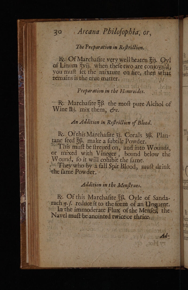 “~~ Arcana Philofophia; or, The Preparation in Reftridtion. Re.) Of Marchafite very well beaten Zij. Qyl Wyn of Linum $vij. when thefetwo are conjoyn'd, — qy you muft fet the mixture on fre, then what remains is the.true matter. 9-,'.’ i: Preparation in the Hemyroides. RK. Marchafite 28. the moft pure Alchol of Wine bj. mix them, ée. An Addition in Reftridtion of Blood. Re. Of this Marchafite 3. Corals 38. Plan- 9°} tane feed 28. make a fubtile Powder. : “This mutt be ftreued on, and into Woutids, | or mixed with Vineger ; bound below the | Wound, fo it will cohibit the fame. | «**Ehey who bya fall Spit Blood, nauft drink ve ‘the fame Powder, ‘, a \ Addition in the Menjtrues. nid R.. Of this Marchafite 38, Oyle of Sanda- . ! rach q./. reduce it to the form. of an Unguent. | | ‘Inthe immoderate Flux of the Menfes, the, | i Navel-muft be anointed twiceior thrice. ,\ | | Nit : . | id=